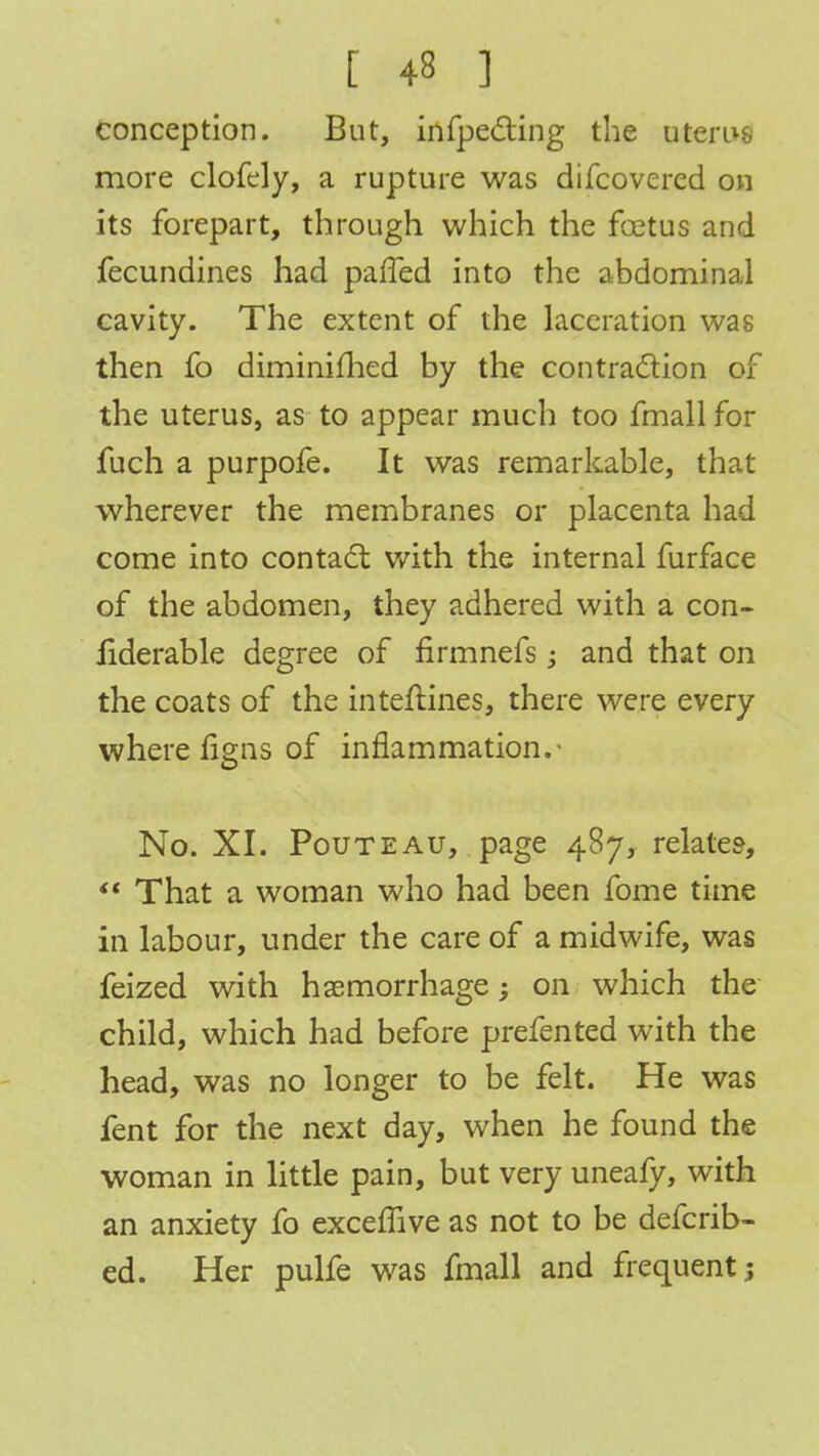 conception. But, infpecting the uterus more clofely, a rupture was difcovcred on its forepart, through which the foetus and fecundines had palled into the abdominal cavity. The extent of the laceration was then fo diminifhed by the contraction of the uterus, as to appear much too fmall for fuch a purpofe. It was remarkable, that wherever the membranes or placenta had come into contact with the internal furface of the abdomen, they adhered with a con- Jfiderable degree of firmnefs; and that on the coats of the inteftines, there were every where figns of inflammation.- No. XI. Pouteau, page 487, relate?,  That a woman who had been fome time in labour, under the care of a midwife, was feized with haemorrhage; on which the child, which had before prefented with the head, was no longer to be felt. He was fent for the next day, when he found the woman in little pain, but very uneafy, with an anxiety fo exceffive as not to be defcrib- ed. Her pulfe was fmall and frequent}