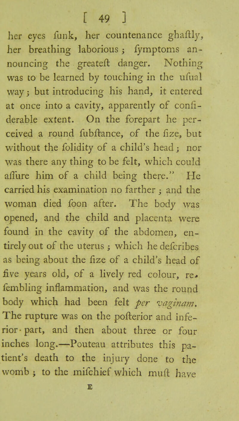 her eyes funk, her countenance ghaftly, her breathing laborious ; fymptoms an- nouncing the greateft danger. Nothing was to be learned by touching in the ufual way but introducing his hand, it entered at once into a cavity, apparently of consi- derable extent. On the forepart he per- ceived a round fubftance, of the fize, but without the folidity of a child's head; nor was there any thing to be felt, which could allure him of a child being there. He carried his examination no farther ; and the woman died foon after. The body was opened, and the child and placenta were found in the cavity of the abdomen, en- tirely out of the uterus ; which hedefcribes as being about the fize of a child's head of five years old, of a lively red colour, re* fembling inflammation, and was the round body which had been felt per vaginam. The rupture was on the pofterior and infe- rior-part, and then about three or four inches long.—Pouteau attributes this pa- tient's death to the injury done to the womb j to the mifchief which muft have £