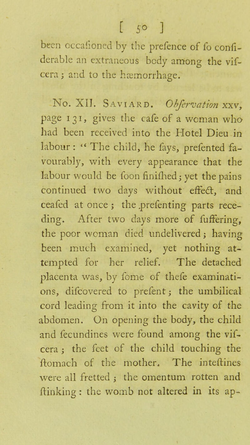 [ 5° ] been occasioned by the prefence of fo confi- derable an extraneous body among the vif- cera; and to the hemorrhage. No. XII. Saviard. Obfcrvation xxv, page 131, gives the cafe of a woman who had been received into the Hotel Dieu in labour:  The child, he fays, prefented fa- vourably, with every appearance that the labour would be foon finifhed; yet the pains continued two days without effect, and ceafed at once ; the .prefenting parts rece- ding. After two days more of fuffering, the poor woman died undelivered; having been much examined, yet nothing at- tempted for her relief. The detached placenta was, by fome of thefe examinati- ons, difcovered to prefent; the umbilical cord leading from it into the cavity of the abdomen. On opening the body, the child and fecundines were found among the vif- cera; the feet of the child touching the ftomach of the mother. The interlines were all fretted ; the omentum rotten and /linking: the womb not altered in its ap-