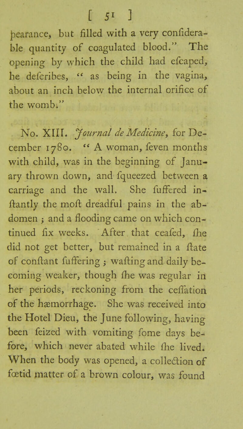I 5' 1 j)earance, but filled with a very confidera- ble quantity of coagulated blood. The opening by which the child had efcaped, he defcribes,  as being in the vagina, about an inch below the internal orifice of the womb; No. XIII. 'Journal de Medicine, for De- cember 1780.  A woman, feven months with child, was in the beginning of Janu- ary thrown down, and fqueezed between a carriage and the wall. She fuffered in- ftantly the moft dreadful pains in the ab- domen 3 and a flooding came on which con- tinued fix weeks. After , that ceafed, fhe did not get better, but remained in a ftate of conftant fuffering ; wafting and daily be- coming weaker, though fhe was regular in her periods, reckoning from the cefTation of the haemorrhage. She was received into the Hotel Dieu, the June following, having been feized with vomiting fome days be^ fore, which never abated while fhe lived. When the body was opened, a collection of foetid matter of a brown colour, was found