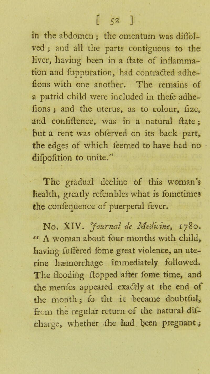 [ 5* ] in the abdomen ; the omentum was difToI- ved ; and all the parts contiguous to the liver, having been in a ftate of inflamma- tion and Suppuration, had contracted adhe- iions with one another. The remains of a putrid child were included in thefe adhe- lions; and the uterus, as to colour, fize, and confiftence, was in a natural ftate; but a rent was obferved on its back part,, the edges of which feemed to have had no difpolition to unite. The gradual decline of this woman's health, greatly refembles what is fometimes the confequence of puerperal fever. No. XIV. Journal de Medicine, 1780.  A woman about four months with child, having fuffered fome great violence, an ute- rine haemorrhage immediately followed. The flooding flopped after fome time, and the menfes appeared exactly at the end of the month; fo tht it became doubtful, from the regular return of the natural dis- charge, whether ihe had been pregnant;