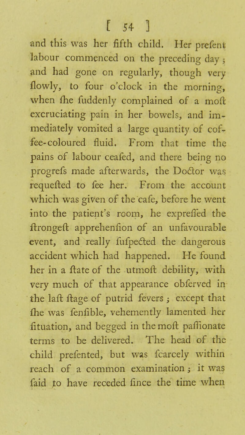 •and this was her fifth child. Her prefenfc labour commenced on the preceding day ; and had gone on regularly, though very llowly, to four o'clock in the morning, when me fuddenly complained of a mod excruciating pain in her bowels, and im- mediately vomited a large quantity of cof- fee-coloured fluid. From that time the pains of labour ceafed, and there being no progrefs made afterwards, the Doctor was requefted to fee her. From the account which was given of the cafe, before he went into the patient's room, he expreffed the ftrongeft apprehenfion of an unfavourable event, and really fufpected the dangerous accident which had happened. He found her in a ftate of the utmoft debility, with very much of that appearance obferved in the laft ftage of putrid fevers ; except that me was fenlible, vehemently lamented her lituation, and begged in the moft pamonate terms to be delivered. The head of the child prefented, but was fcarcely within reach of a common examination; it was faid Jo have receded fince the time when