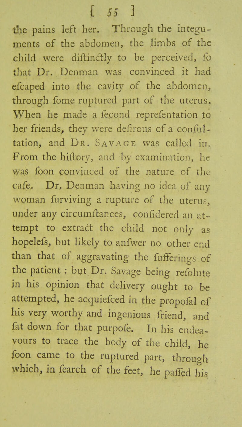 the pains left her. Through the integu- ments of the abdomen, the limbs of the child were diftinclly to be perceived, fo that Dr. Denman was convinced it had efcaped into the cavity of the abdomen, through fome ruptured part of the uterus. When he made a fecond reprefentation to her friends, they were defirous of a consul- tation, and Dr. Savage was called in. From the hiftory, and by examination, he was foon convinced of the nature of the cafe, Dr. Denman having no idea of any woman furviving a rupture of the uterus, under any circumftances, confidered an at- tempt to extract the child not only as hopelefs, but likely to anfwer no other end than that of aggravating the fufferings of the patient : but Dr. Savage being refolute in his opinion that delivery ought to be attempted, he acquiefced in the propofal of his very worthy and ingenious friend, and fat down for that purpofe. In his endea- vours to trace the body of the child, he foon came to the ruptured part, through which, in fearch of the feet, he paiFed his