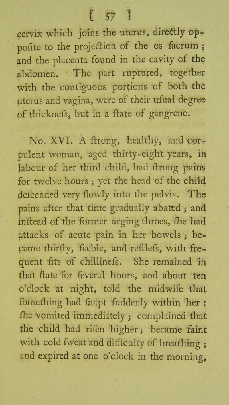cervix which joins the uterus, directly op- pofite to the projection of the os facrum y and the placenta found in the cavity of the abdomen. ' The part ruptured, together with the contiguous portions of both the Uterus and vagina, were of their ufual degree of thicknefs, but in a ftate of gangrene. No. XVI. A ftrong, healthy, and cor- pulent woman, aged thirty-eight years, in labour of her third child, had ftrong pains for twelve hours ; yet the head of the child defcended very flowly into the pelvis. The pains after that time gradually abated; and inftead of the former urging throes, me had attacks of acute pain in her bowels ; be- came thirfty, feeble, and reftlefs, with fre- quent fits of chillinefs. She remained in that ftate for feveral hours, and about ten o'clock at night, told the midwife that fomething had fnapt fuddenly within her : me vomited immediately ; complained that the child had rifen higher j became faint with cold fweat and di tticulty of breathing ; and expired at one o'clock in the morning,