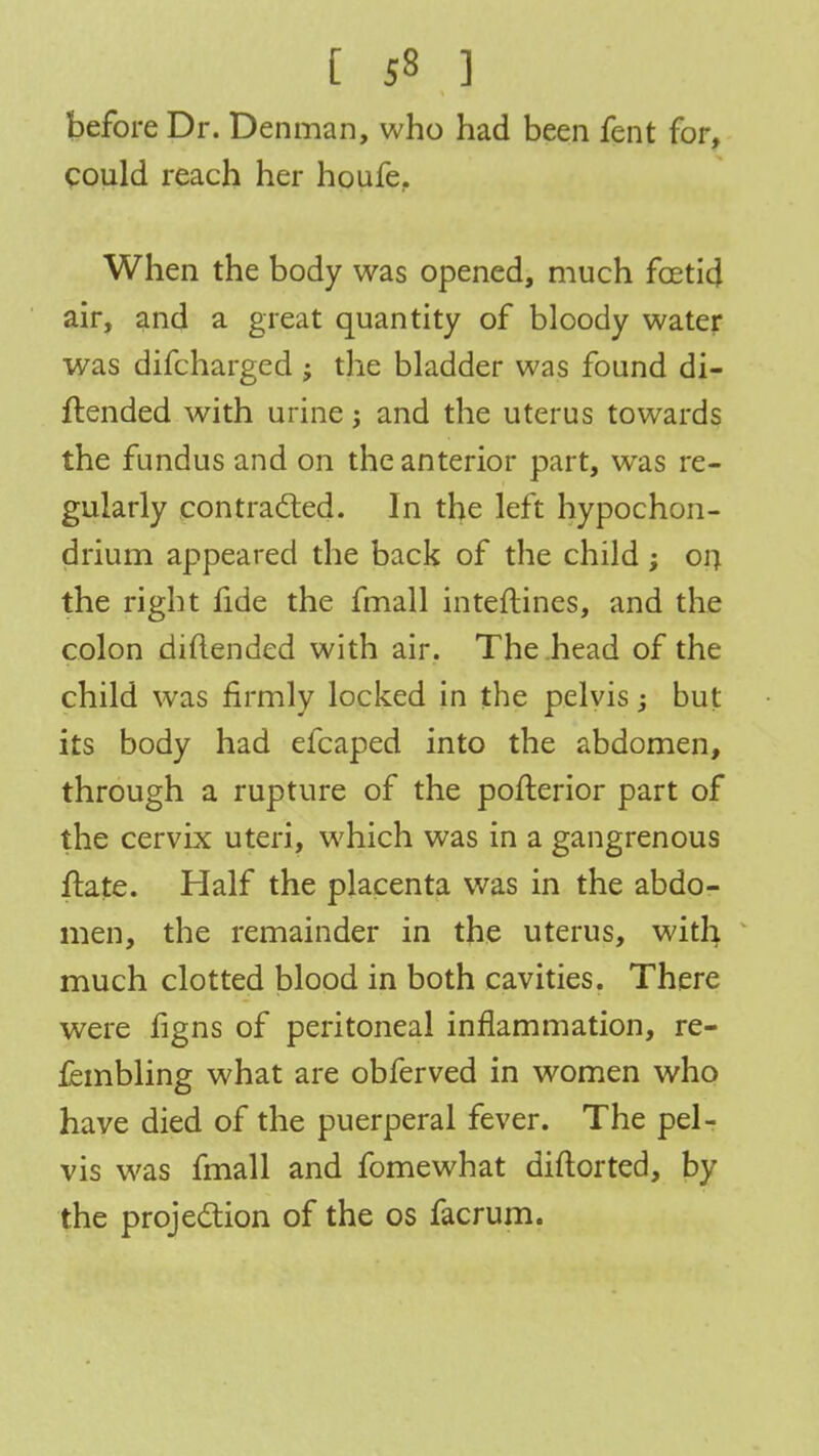 before Dr. Denman, who had been fent for, could reach her houfe. When the body was opened, much foetid air, and a great quantity of bloody water was difcharged ; the bladder was found di- ftended with urine; and the uterus towards the fundus and on the anterior part, was re- gularly contracted. In the left hypochon- drium appeared the back of the child; on the right fide the fmall inteftines, and the colon diftended with air. The head of the child was firmly locked in the pelvis; but its body had efcaped into the abdomen, through a rupture of the pofterior part of the cervix uteri, which was in a gangrenous flate. Half the placenta was in the abdo- men, the remainder in the uterus, with much clotted blood in both cavities. There were figns of peritoneal inflammation, re- fembling what are obferved in women who have died of the puerperal fever. The pel- vis was fmall and fomewhat diftorted, by the projection of the os facrum.