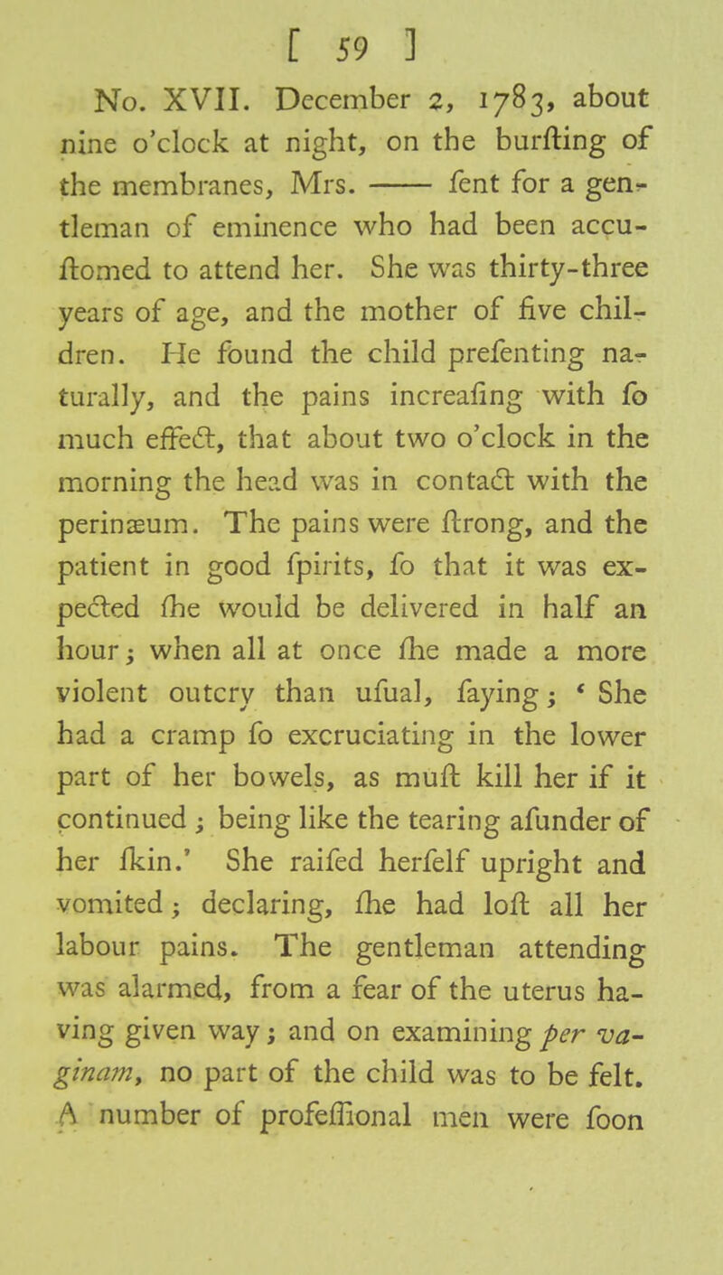No. XVII. December 2, 1783, about nine o'clock at night, on the burfting of the membranes, Mrs. fent for a gen- tleman of eminence who had been accu- ftomed to attend her. She was thirty-three years of age, and the mother of five chil- dren. He found the child prefenting na- turally, and the pains increafing with fo much effect, that about two o'clock in the morning the head was in contact with the perinaeum. The pains were ftrong, and the patient in good fpirits, fo that it was ex- pected fhe would be delivered in half an hour > when all at once fhe made a more violent outcry than ufual, faying; ' She had a cramp fo excruciating in the lower part of her bowels, as muft kill her if it continued ; being like the tearing afunder of her ikin.' She raifed herfelf upright and vomited; declaring, fhe had loft all her labour pains. The gentleman attending was alarmed, from a fear of the uterus ha- ving given way; and on examining per va- ginam, no part of the child was to be felt. A number of profeffional men were foon