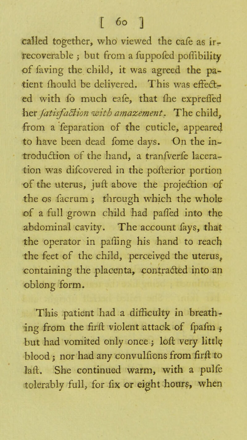 called together, who viewed the cafe as ir- recoverable ; but from a fuppofed poflibility of faving the child, it was agreed the pa- tient mould be delivered. This was effect- ed with lb much eafe, that fhe expreffed her JatisfaSlion with amazement. The child, from a feparation of the cuticle, appeared to have been dead fome days. On the in- troduction of the hand, a tranfverfe lacera- tion was difcovered in the pofterior portion of the uterus, juft above the projection of the os facrum 5 through which the whole of a full grown child had paffed into the abdominal cavity. The account fays, that the operator in paffing his hand to reach the feet of the child, perceived the uterus, containing the placenta, contracted into an oblong form. This patient had a difficulty in breath- ing from the firft violent attack of fpafm $ but had vomited only once; loft very little blood; nor had any convulfions from firft to laft. She continued warm, with a pulfe tolerably full, for fix or eight hours, when