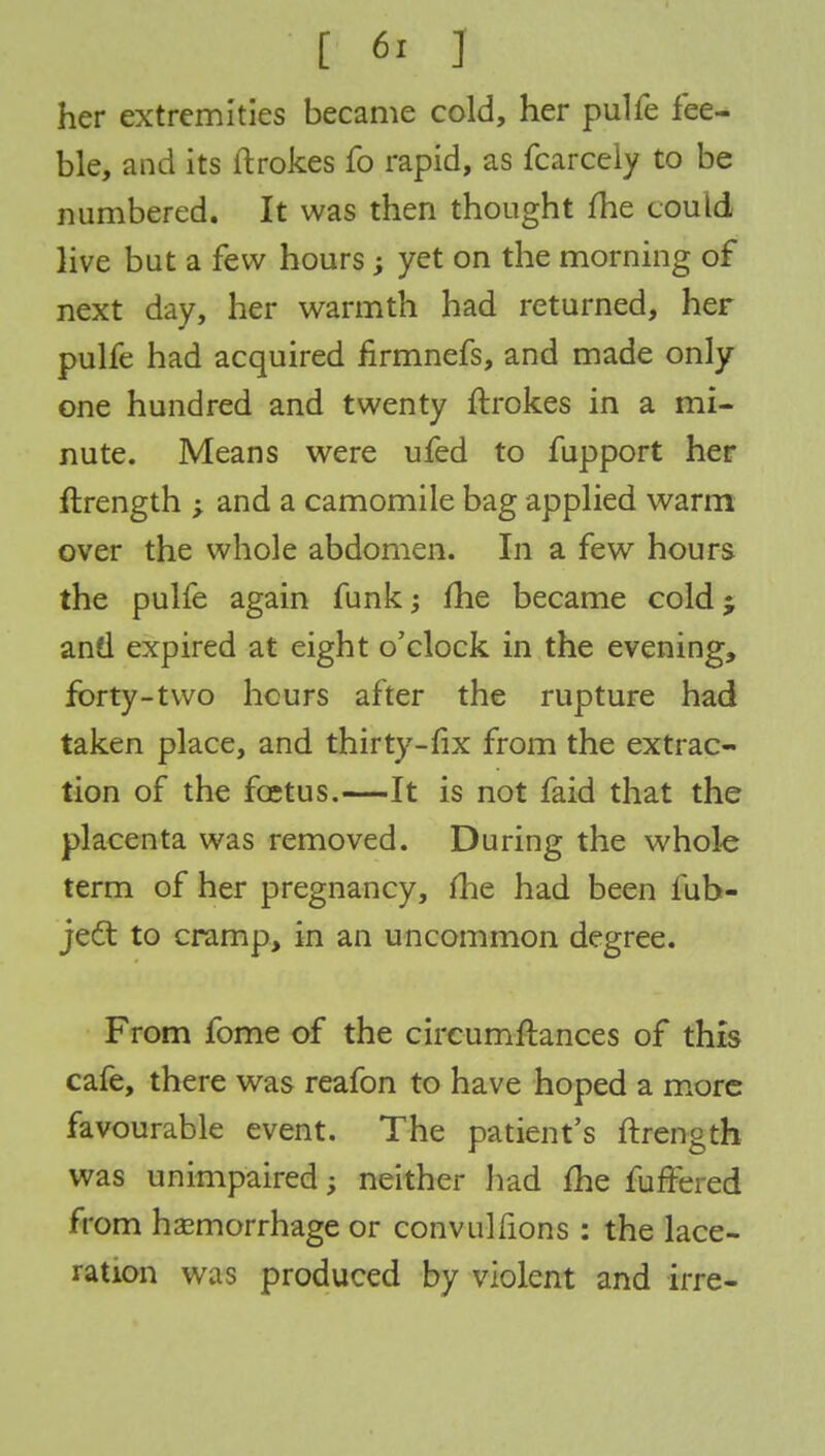 her extremities became cold, her pulfe fee- ble, and its ftrokes fo rapid, as fcarcely to be numbered. It was then thought me could live but a few hours; yet on the morning of next day, her warmth had returned, her pulfe had acquired firmnefs, and made only one hundred and twenty ftrokes in a mi- nute. Means were ufed to fupport her ftrength ; and a camomile bag applied warm over the whole abdomen. In a few hours the pulfe again funk; fhe became cold; and expired at eight o'clock in the evening, forty-two hours after the rupture had taken place, and thirty-fix from the extrac- tion of the foetus.—It is not faid that the placenta was removed. During the whole term of her pregnancy, fhe had been fub- jec~t to cramp, in an uncommon degree. From fome of the circumftances of this cafe, there was reafon to have hoped a more favourable event. The patient's ftrength was unimpaired; neither had fhe furfered from hemorrhage or convulfions : the lace- ration was produced by violent and irre-