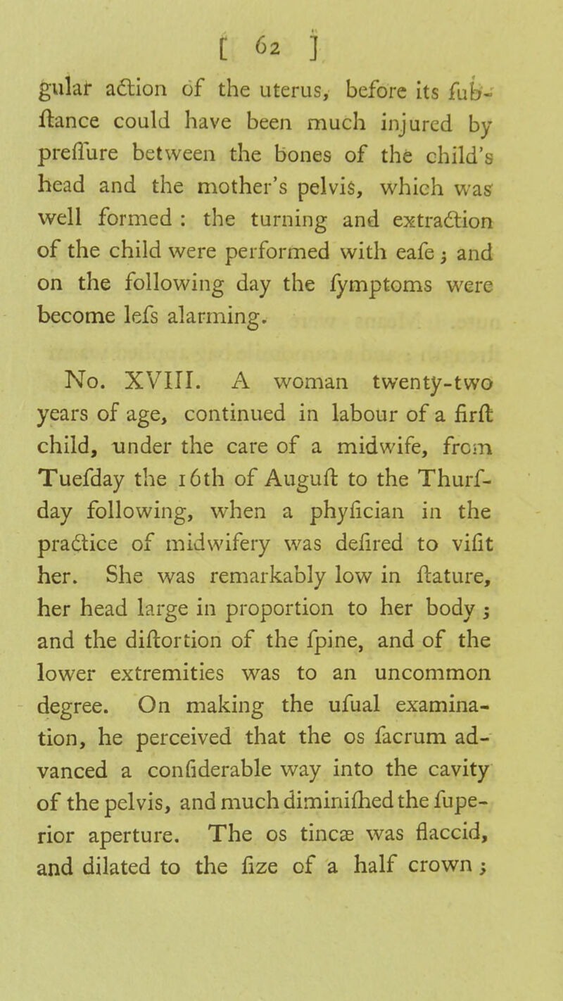 gular action of the uterus, before its fub- ftance could have been much injured by preflure between the bones of the child's head and the mother's pelvis, which was well formed : the turning and extraction of the child were performed with eafe -y and on the following day the fymptoms were become lefs alarming. No. XVIII. A woman twenty-two years of age, continued in labour of a firft child, tinder the care of a midwife, from Tuefday the 16 th of Augufr. to the Thurf- day following, when a phyncian in the practice of midwifery was defired to vifit her. She was remarkably low in ftature, her head large in proportion to her body -3 and the diftortion of the fpine, and of the lower extremities was to an uncommon degree. On making the ufual examina- tion, he perceived that the os facrum ad- vanced a confiderable way into the cavity of the pelvis, and much diminimed the fupe- rior aperture. The os tincae was flaccid, and dilated to the fize of a half crown;