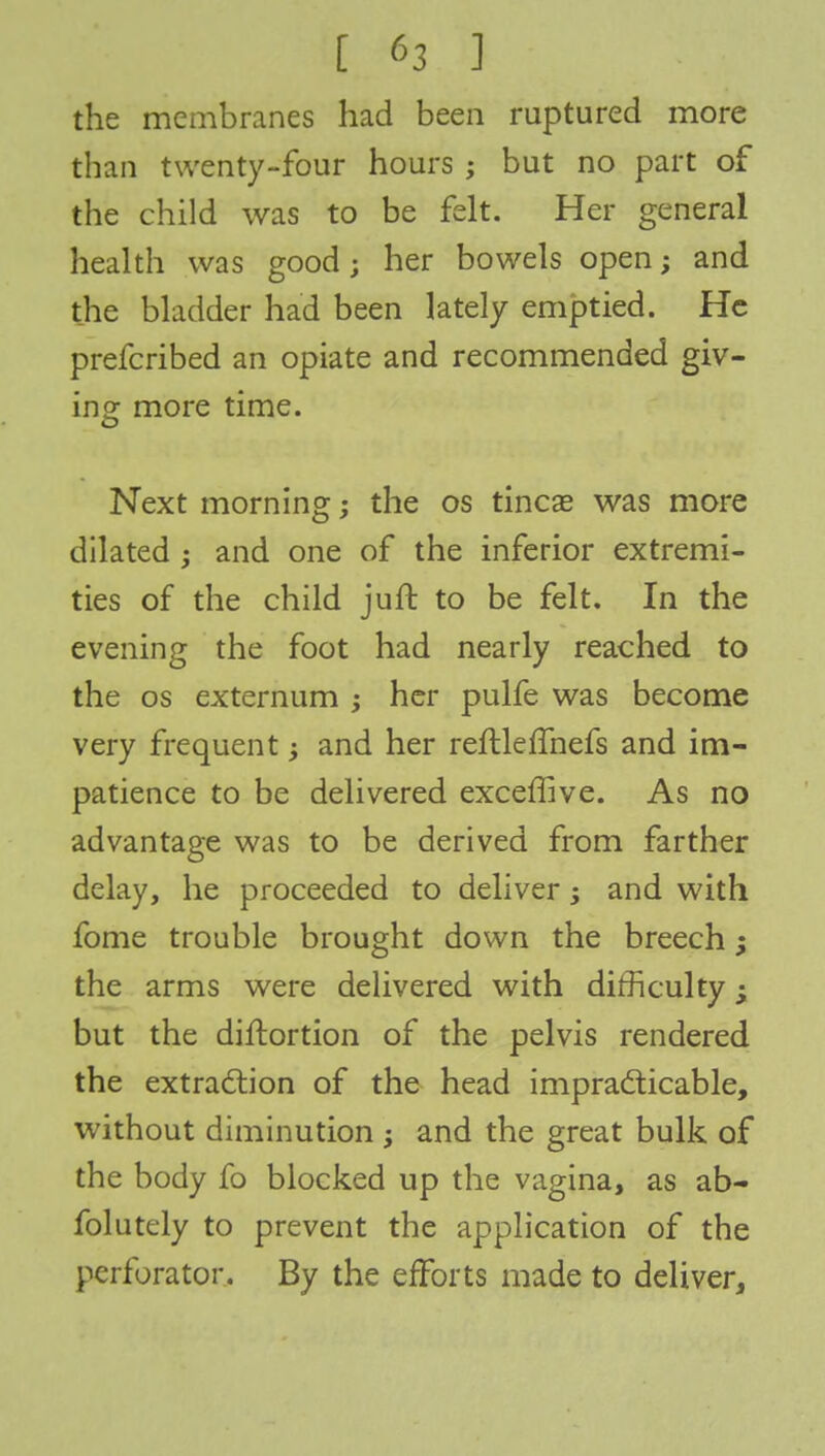 the membranes had been ruptured more than twenty-four hours ; but no part of the child was to be felt. Her general health was good; her bowels open; and the bladder had been lately emptied. He prefcribed an opiate and recommended giv- ing: more time. Next morning; the os tineas was more dilated ; and one of the inferior extremi- ties of the child juft to be felt. In the evening the foot had nearly reached to the os externum ; her pulfe was become very frequent -y and her reftleffnefs and im- patience to be delivered exceffive. As no advantage was to be derived from farther delay, he proceeded to deliver and with fome trouble brought down the breech; the arms were delivered with difficulty; but the diftortion of the pelvis rendered the extraction of the head impracticable, without diminution ; and the great bulk of the body fo blocked up the vagina, as ab- folutely to prevent the application of the perforator. By the efforts made to deliver,