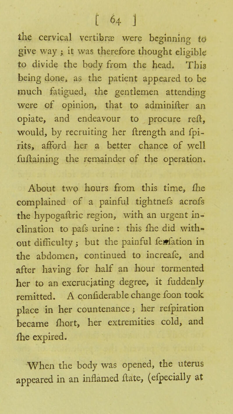 the cervical vertibra were beginning to give way ; it was therefore thought eligible to divide the body from the head. Thi3 being done, as the patient appeared to be much fatigued, the gentlemen attending were of opinion, that to adminifter an opiate, and endeavour to procure reft, would, by recruiting her ftrength and fpi- rits, afford her a better chance of well fuftaining the remainder of the operation. About two hours from this time, me complained of a painful tightnefs acrofs the hypogaftric region, with an urgent in- clination to pafs urine : this me did with- out difficulty; but the painful feitfation in the abdomen, continued to increafe, and after having for half an hour tormented her to an excruciating degree, it fuddenly remitted. A confiderable change foon took place in her countenance; her refpiration became ftiort, her extremities cold, and me expired. When the body was opened, the uterus appeared in an inflamed ftate, (efpecially at