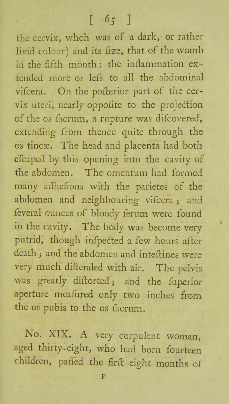the cervix, wheh was of a dark, or rather livid colour) and its fize, that of the womb in the fifth month: the inflammation ex- tended more or lefs to all the abdominal vifcera. On the pofterior part of the cer- vix uteri, nearly oppofite to the projection of the os facrum, a rupture was difcovered, extending from thence quite through the os tinea?. The head and placenta had both efcaped by this opening into the cavity of the abdomen. The omentum had formed many adhefions with the parietes of the abdomen and neighbouring vifcera; and feveral ounces of bloody ferum were found, in the cavity. The body was become very putrid, though infpe&ed a few hours after death ; and the abdomen and inteftines were very much diftended with air. The pelvis was greatly diftorted; and the fuperior aperture meafured only two inches from the os pubis to the os facrum. No. XIX. A very corpulent woman, aged thirty-eight, who had born fourteen children, palled the firft eight months of F