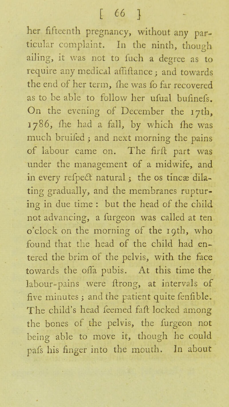 her fifteenth pregnancy, without any par- ticular complaint. In the ninth, though ailing, it was not to fuch a degree as to require any medical afliftance; and towards the end of her term, flic was fo far recovered as to be able to follow her ufual bufinefs. On the evening of December the 17th, j 786, fhe had a fall, by which fhe was much bruited; and next morning the pains of labour came on. The firft part was under the management of a midwife, and in every refpect natural j the os tineas dila- ting gradually, and the membranes ruptur- ing in due time : but the head of the child not advancing, a furgeon was called at ten o'clock on the morning of the 19th, who found that the head of the child had en- tered the brim of the pelvis, with the face towards the olfa pubis. At this time the labour-pains were ftrong, at intervals of five minutes ; and the patient quite fenfible. The child's head teemed faft locked among the bones of the pelvis, the furgeon not being able to move it, though he could pafs his finger into the mouth. In about