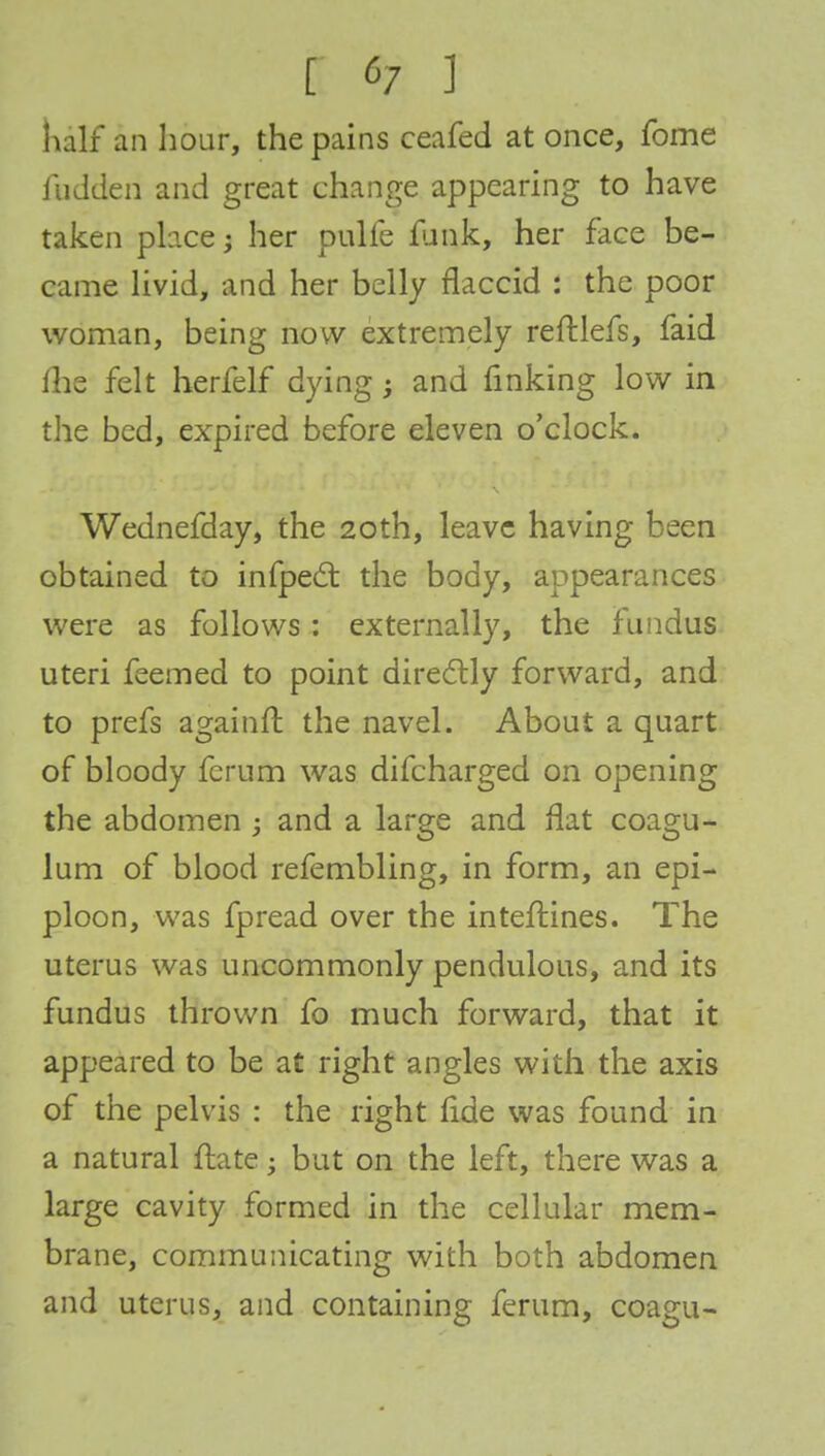 half an hour, the pains ceafed at once, fome iiidden and great change appearing to have taken place; her pulfe funk, her face be- came livid, and her belly flaccid : the poor woman, being now extremely reftlefs, faid me felt herfelf dying; and finking low in the bed, expired before eleven o'clock. Wednefday, the 20th, leave having been obtained to infpecl: the body, appearances were as follows : externally, the fundus uteri feemed to point directly forward, and to prefs againft the navel. About a quart of bloody ferum was difcharged on opening the abdomen ; and a large and flat coagu- lum of blood refembling, in form, an epi- ploon, was fpread over the interlines. The uterus was uncommonly pendulous, and its fundus thrown fo much forward, that it appeared to be at right angles with the axis of the pelvis : the right lide was found in a natural ftate • but on the left, there was a large cavity formed in the cellular mem- brane, communicating with both abdomen and uterus, and containing ferum, coagu-