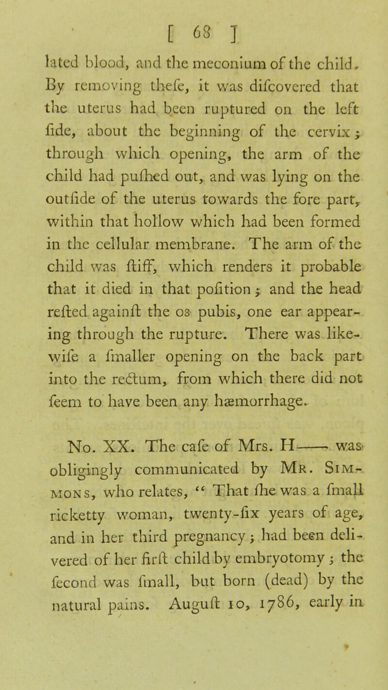 lated blood, and the meconium of the child. By removing thefe, it was difcovcred that the uterus had been ruptured on the left fide, about the beginning of the cervix; through which opening, the arm of the child had pufhed out, and was lying on the outride of the uterus towards the fore party within that hollow which had been formed in the cellular membrane. The arm of the child was ftiff, which renders it probable that it died in that pofition j and the head refted againft the os pubis, one ear appear- ing through the rupture. There was like- wife a fmaller opening on the back part into the rectum, from which there did not feem to have been any haemorrhage. No. XX. The cafe of Mrs. H was- obligingly communicated by Mr. Sim- mons, who relates,  That me was a fmall ricketty woman, twenty-fix years of age, and in her third pregnancy; had been deli- vered of her fir ft child by embryotomy; the fecond was fmall, but born (dead) by the natural pains. Auguft 10, 1786, early in