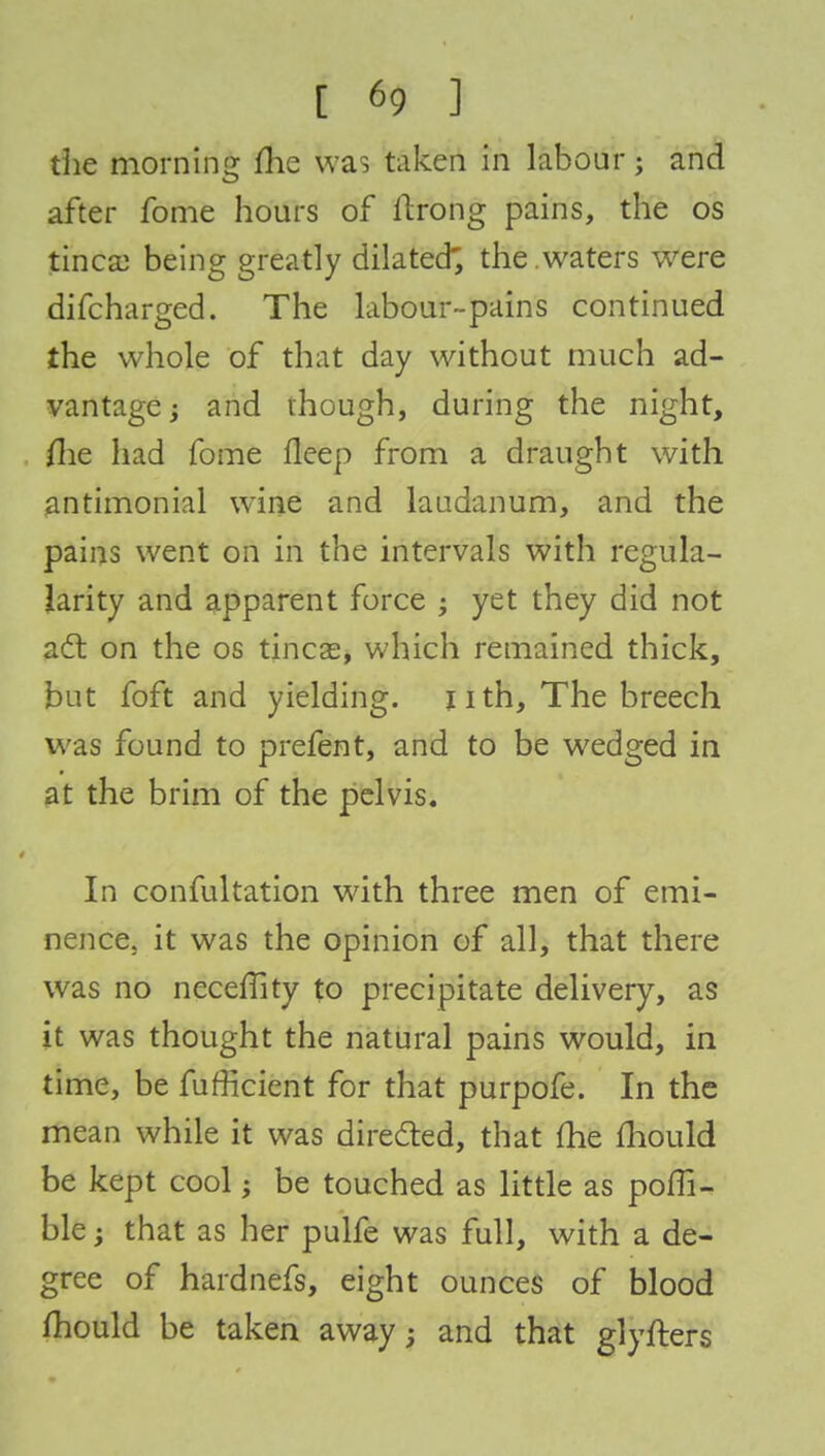 the morning me was taken in labour; and after fome hours of ilrong pains, the os tinea) being greatly dilated; the .waters were difcharged. The labour-pains continued the whole of that day without much ad- vantage ; and though, during the night, me had fome fleep from a draught with antimonial wTine and laudanum, and the pains went on in the intervals with regula- larity and apparent force ; yet they did not act on the os tineas, which remained thick, but foft and yielding. 11 th, The breech was found to prefent, and to be wedged in at the brim of the pelvis. In confultation with three men of emi- nence, it was the opinion of all, that there was no neceffity to precipitate delivery, as it was thought the natural pains would, in time, be fufficient for that purpofe. In the mean while it was directed, that (he mould be kept cool; be touched as little as poffi- ble; that as her pulfe was full, with a de- gree of hardnefs, eight ounces of blood mould be taken away; and that glyfters