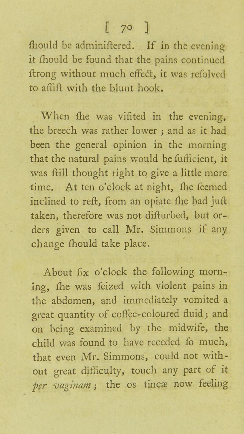 mould be administered. If in the evening it mould be found that the pains continued ftrong without much effect, it was refolvcd to affift with the blunt hook. When me was vifited in the evening, the breech was rather lower ; and as it had been the general opinion in the morning that the natural pains would be fufficient, it was ftill thought right to give a little more time. At ten o'clock at night, me feemed inclined to reft, from an opiate me had juft taken, therefore was not difturbed, but or- ders given to call Mr. Simmons if any change mould take place. About fx o'clock the following morn- ing, me was feized with violent pains in the abdomen, and immediately vomited a great quantity of coffee-coloured fluid j and on being examined by the midwife, the child was found to have receded fo much, that even Mr. Simmons, could not with- out great difficulty, touch any part of it per uaginam 5 the os tinea? now feeling