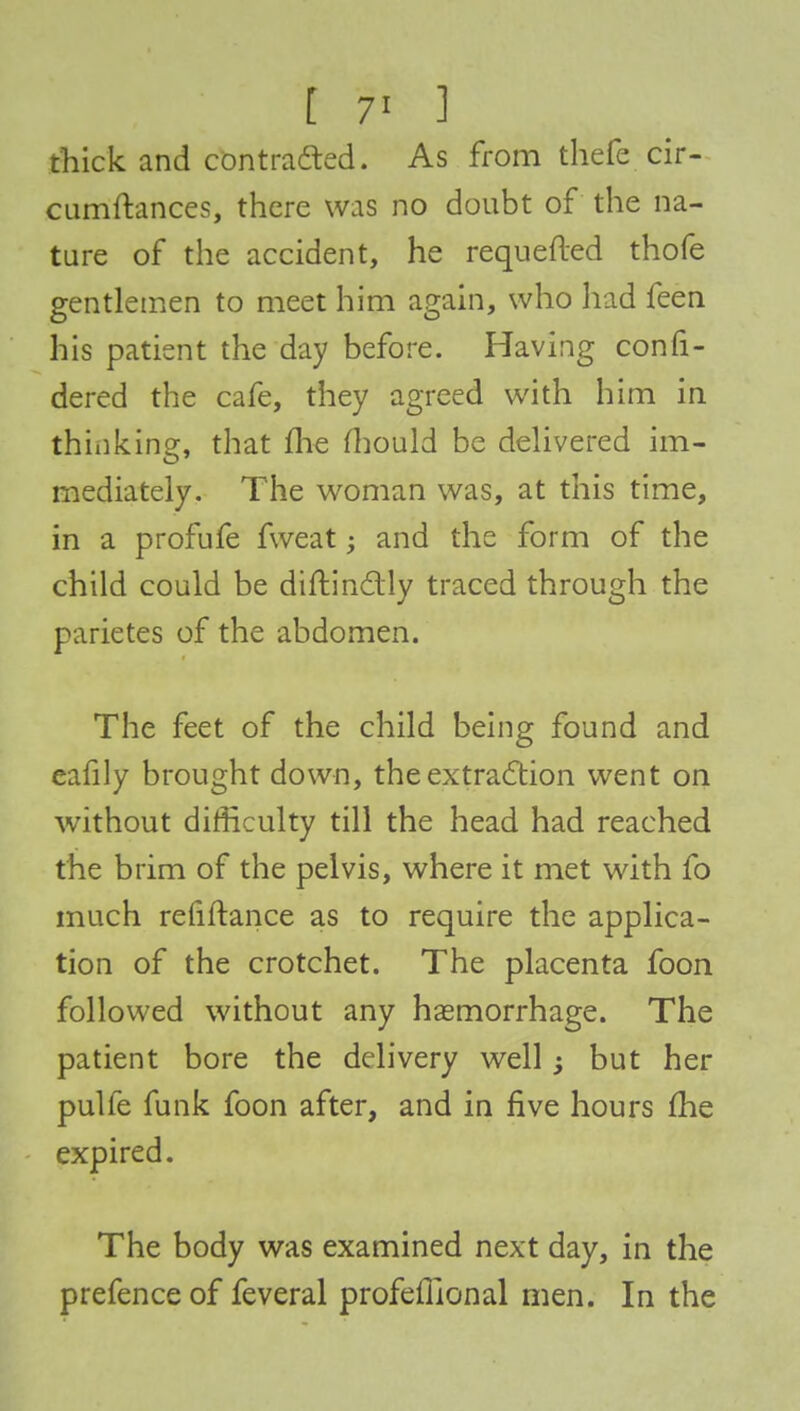 thick and contracted. As from thefe cir- cumftances, there was no doubt of the na- ture of the accident, he requeued thofe gentlemen to meet him again, who had feen his patient the day before. Having consi- dered the cafe, they agreed with him in think in?, that me mould be delivered im- mediately. The woman was, at this time, in a profufe fweat; and the form of the child could be diftin&ly traced through the parietes of the abdomen. The feet of the child being found and eafily brought down, the extraction went on without difficulty till the head had reached the brim of the pelvis, where it met with fo much refiftance as to require the applica- tion of the crotchet. The placenta foon followed without any haemorrhage. The patient bore the delivery well -3 but her pulfe funk foon after, and in five hours me expired. The body was examined next day, in the prefence of feveral profefllonal men. In the