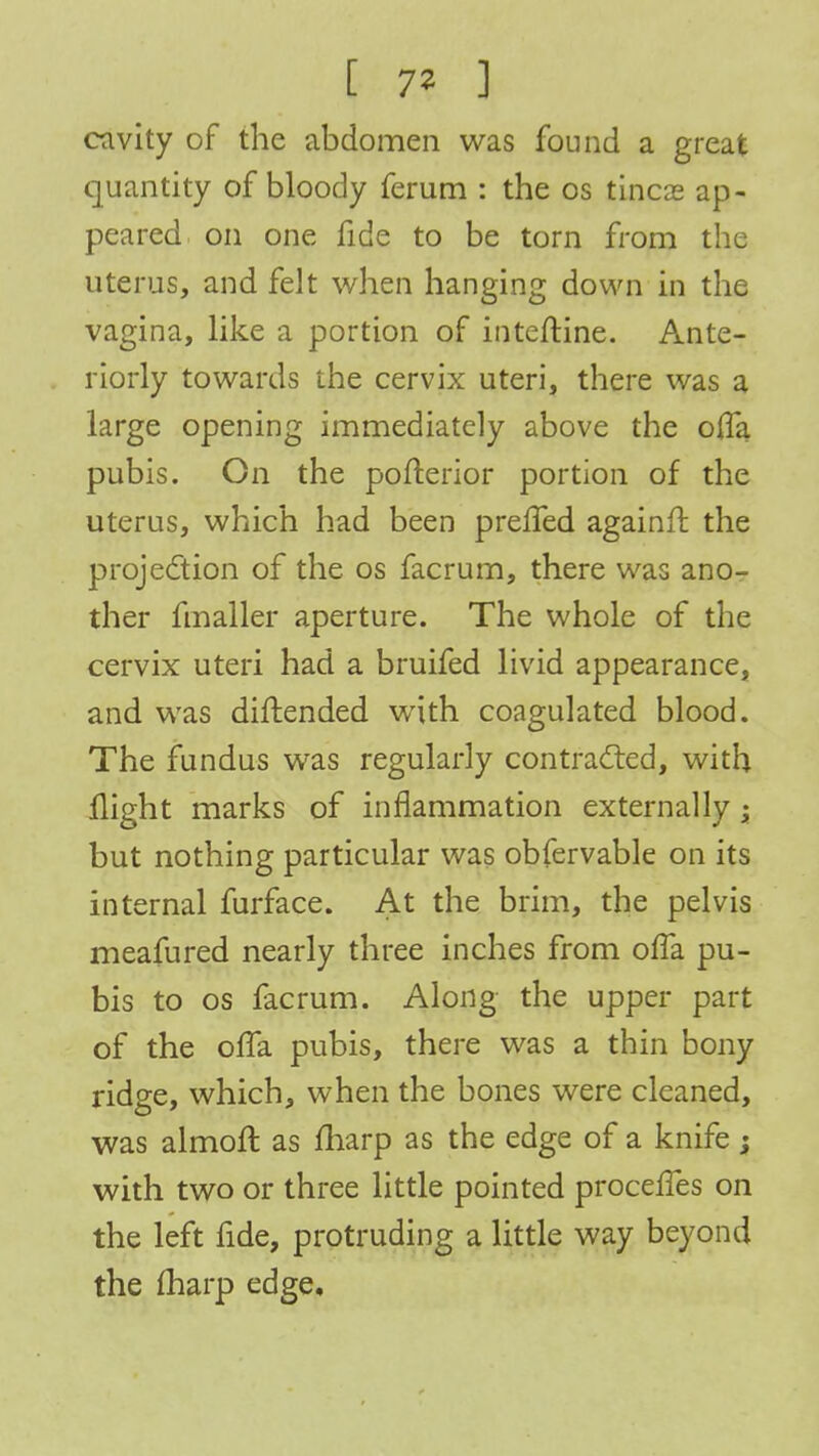 [ 7* ] cavity of the abdomen was found a great quantity of bloody ferum : the os tineas ap- peared on one fide to be torn from the uterus, and felt when hanging down in the vagina, like a portion of inteftine. Ante- riorly towards the cervix uteri, there was a large opening immediately above the ofTa pubis. On the pofterior portion of the uterus, which had been prefled againfr. the projection of the os facrum, there was ano- ther fmaller aperture. The whole of the cervix uteri had a bruifed livid appearance, and was diftended with coagulated blood. The fundus was regularly contracted, with flight marks of inflammation externally -y but nothing particular was obfervable on its internal furface. At the brim, the pelvis meafured nearly three inches from ofTa pu- bis to os facrum. Along the upper part of the ofla pubis, there was a thin bony ridge, which, when the bones were cleaned, was almoft as fharp as the edge of a knife ; with two or three little pointed procefles on the left fide, protruding a little way beyond the fharp edge.