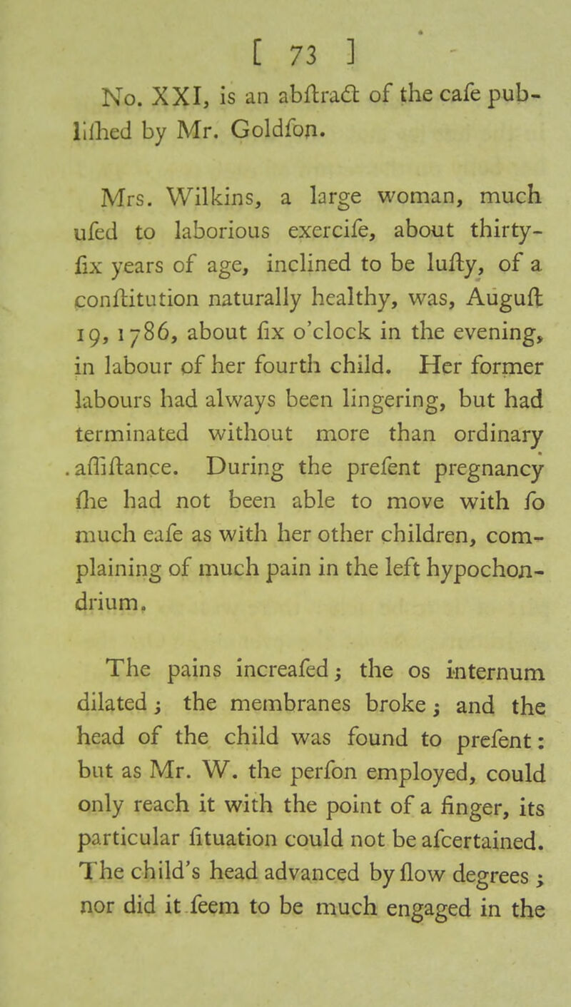 No. XXI, is an abftradt of the cafe pub- liihed by Mr. Goldfon. Mrs. Wilkins, a large woman, much ufed to laborious exercife, about thirty- fix years of age, inclined to be lufty, of a conftitution naturally healthy, was, Auguft 19, 1786, about fix o'clock in the evening, in labour of her fourth child. Her former labours had always been lingering, but had terminated without more than ordinary . afliflance. During the prefent pregnancy me had not been able to move with fo much eafe as with her other children, com- plaining of much pain in the left hypochon- drium. The pains increafed; the os internum dilated; the membranes broke; and the head of the child was found to prefent: but as Mr. W. the perfon employed, could only reach it with the point of a finger, its particular fituation could not be afcertained. The child's head advanced by flow degrees ; nor did it feem to be much engaged in the