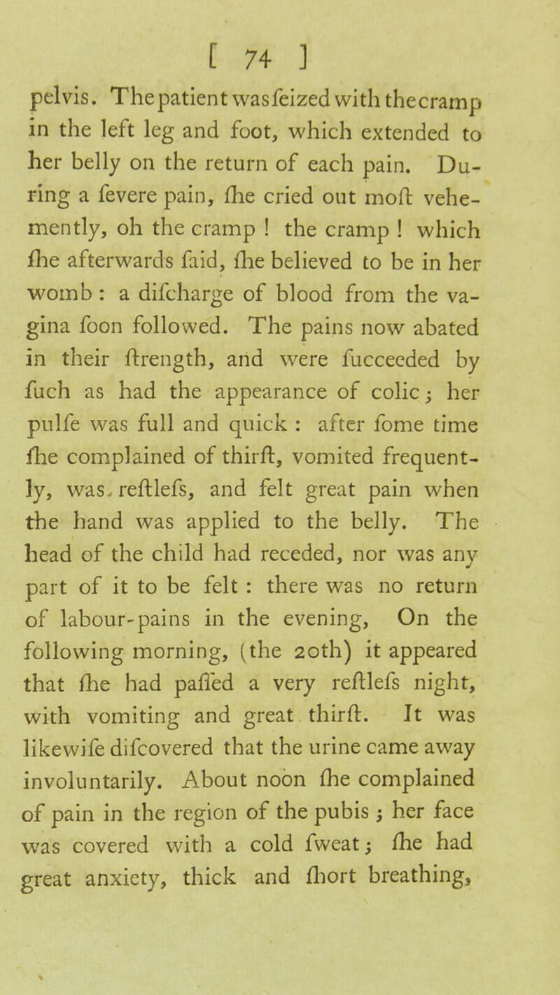 pelvis. The patien t was feized with the cramp in the left leg and foot, which extended to her belly on the return of each pain. Du- ring a fevere pain, me cried out moft vehe- mently, oh the cramp ! the cramp ! which fhe afterwards faid, me believed to be in her womb: a difcharge of blood from the va- gina foon followed. The pains now abated in their ftrength, and were fuccecded by fuch as had the appearance of colic; her pulfe was full and quick : after fome time fhe complained of thirft, vomited frequent- ly, was. reftlefs, and felt great pain when the hand was applied to the belly. The head of the child had receded, nor was anv part of it to be felt : there was no return of labour-pains in the evening, On the following morning, (the 20th) it appeared that me had pafted a very reftlefs night, with vomiting and great thirft. It was likewife difcovered that the urine came away involuntarily. About noon (he complained of pain in the region of the pubis; her face was covered with a cold fweat; fhe had great anxiety, thick and fhort breathing,