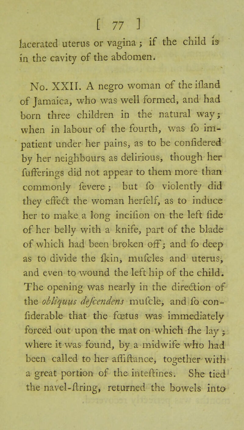 lacerated uterus or vagina; if the child b in the cavity of the abdomen. No. XXII. A negro woman of theifland of Jamaica, who was well formed, and had born three children in the natural way; when in labour of the fourth, was fo im- patient under her pains, as to be confidered by her neighbours as delirious, though her fufferings did not appear to them more than commonly fevere; but fo violently did they effect the woman herfelf, as to induce her to make a long incifion on the left fide of her belly with a knife, part of the blade of which had been broken off; and fo deep as to divide the fkin, mufcles and uterus, and even to wound the left hip of the child. The opening was nearly in the direction of the ohliquus defcendens mufcle, and fo con- fiderable that the foetus was immediately forced out upon the mat on which fhe lay • where it was found, by a midwife who had been called to her afliftance, together with a great portion of the interlines. She tied the navel-firing, returned the bowels into