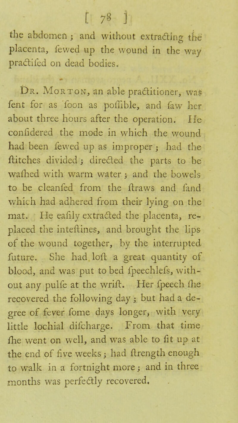 the abdomen ; and without extracting the placenta, fewed up the wound in the way practifed on dead bodies. Dr. Morton, an able practitioner, was fent for as Toon as poffible, and faw her about three hours after the operation. He confidered the mode in which the wound had been fewed up as improper $ had the flitches divided; directed the parts to be warned with warm water j and the bowels to be cleanfed from the ftraws and fand which had adhered from their lying on the mat. He eafily extracted the placenta, re- placed the inteftines, and brought the lips of the wound together, by the interrupted future. She had loft a great quantity of blood, and was put to bed fpeechlefs, with- out any pulfe at the wrift. Her fpeech me recovered the following day but had a de- gree of fever fome days longer, with very little lochial difcharge. From that time /he went on well, and was able to fit up at the end of five weeks; had ftrength enough to walk in a fortnight more and in three months was perfectly recovered.