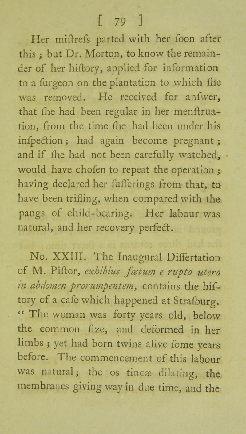 Her miftrefs parted with her foon after this but Dr. Morton, to know the remain- der of her hiftory, applied for information to a furgeon on the plantation to which fh'e was removed. He received for anf.ver, that me had been regular in her menftrua- tion, from the time me had been under his infpeclion; had again become pregnant; and if me had not been carefully watched, would have chofen to repeat the operation; having declared her fuflerings from that, to have been trifling, when compared with the pangs of child-bearing. Her labour was natural, and her recovery perfect. No. XXIII. The Inaugural DhTertation of M. Piftor, exhibius fcetum e rupto utero tn abdomen proru?npente?ny contains the hif- tory of a cafe which happened at Strafburg.  The woman was forty years old, below the common fize, and deformed in her limbs j yet had born twins alive fome years before. The commencement of this labour was n-tural; the os tines dilating, the membranes giving way in due time, and the