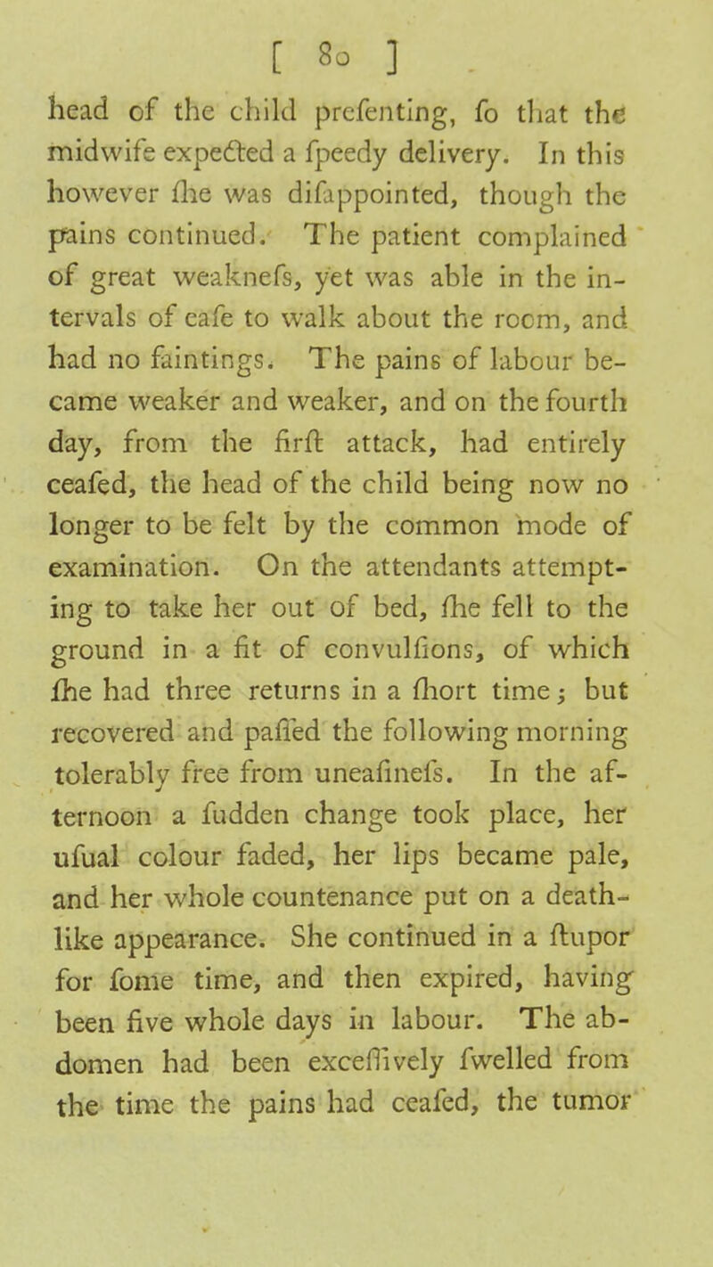 head of the child preferring, fo that the midwife expected a fpeedy delivery. In this however me was difippointed, though the pains continued. The patient complained of great weaknefs, yet was able in the in- tervals of eafe to walk about the room, and had no faintings. The pains of labour be- came weaker and weaker, and on the fourth day, from the firft attack, had entirely ceafed, the head of the child being now no longer to be felt by the common mode of examination. On the attendants attempt- ing to take her out of bed, /he fell to the ground in a fit of convulfions, of which fhe had three returns in a fliort time; but recovered and patted the following morning tolerably free from uneafinefs. In the af- ternoon a fudden change took place, her ufual colour faded, her lips became pale, and her whole countenance put on a death- like appearance. She continued in a flupor for fome time, and then expired, having been five whole days in labour. The ab- domen had been excellively fwelled from the time the pains had ceafed, the tumor