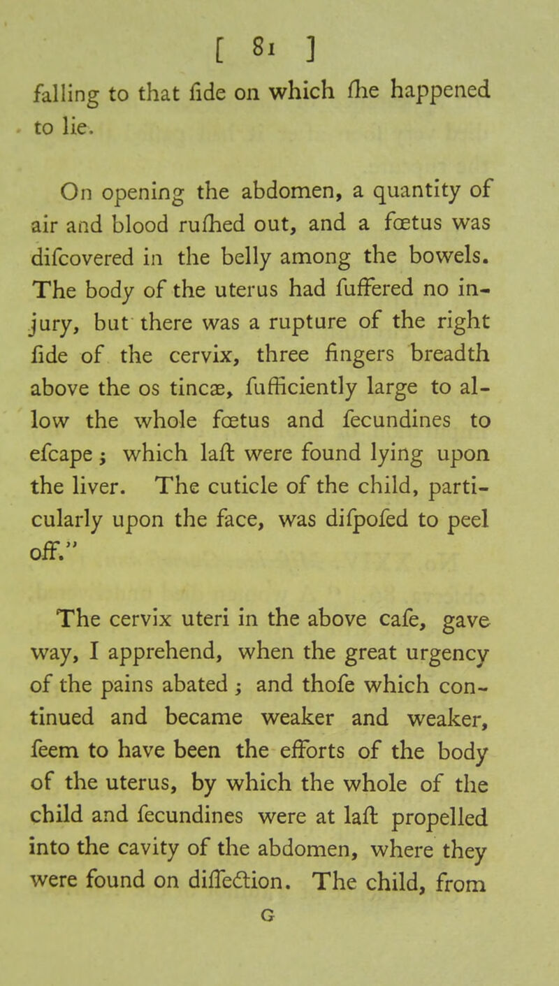 falling to that fide on which (he happened to lie. On opening the abdomen, a quantity of air and blood rufhed out, and a foetus was difcovered in the belly among the bowels. The body of the uterus had fuffered no in- jury, but there was a rupture of the right fide of the cervix, three fingers breadth above the os tincae, fufficiently large to al- low the whole foetus and fecundines to efcape ; which laft were found lying upon the liver. The cuticle of the child, parti- cularly upon the face, was difpofed to peel off. The cervix uteri in the above cafe, gave way, I apprehend, when the great urgency of the pains abated ; and thofe which con- tinued and became weaker and weaker, feem to have been the efforts of the body of the uterus, by which the whole of the child and fecundines were at laft propelled into the cavity of the abdomen, where they were found on direction. The child, from G