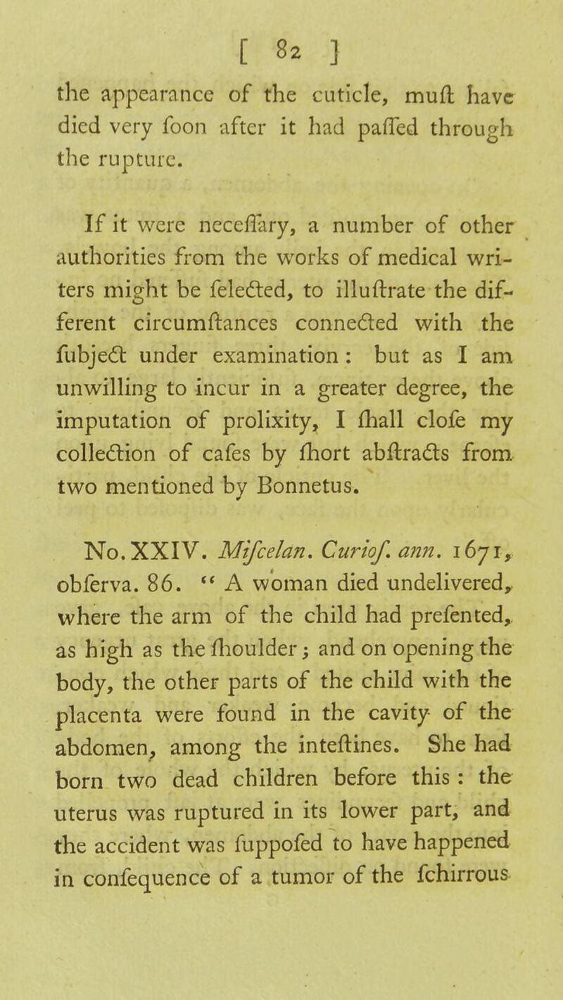 the appearance of the cuticle, muft have died very foon after it had pafled through the rupture. If it were necerTary, a number of other authorities from the works of medical wri- ters might be felected, to illuftrate the dif- ferent circumftances connected with the fubjedt under examination : but as I am unwilling to incur in a greater degree, the imputation of prolixity, I mall clofe my collection of cafes by fhort abflracts from two mentioned by Bonnetus. No. XXIV. Mifcelan. Curiof. ann. 1671, obferva. 86. A woman died undelivered, where the arm of the child had prefented, as high as the moulder; and on opening the body, the other parts of the child with the placenta were found in the cavity of the abdomen, among the inteftines. She had born two dead children before this : the uterus was ruptured in its lower part, and the accident was mppofed to have happened in confequence of a tumor of the fchirrous