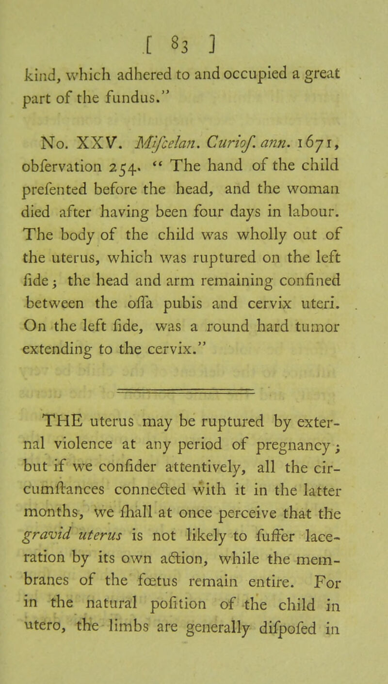 kind, which adhered to and occupied a great part of the fundus. No. XXV. Mlfcelan. Curiof.ann. i6yi, obfervation 254.  The hand of the child prefented before the head, and the woman died after having been four days in labour. The body of the child was wholly out of the uterus, which was ruptured on the left fide; the head and arm remaining confined between the ofia pubis and cervix uteri. On the left fide, was a round hard tumor extending to the cervix. THE uterus may be ruptured by exter- nal violence at any period of pregnancy; but if we confider attentively, all the cir- cumftances connected with it in the latter months, we mall at once perceive that the gravid uterus is not likely to fuffer lace- ration by its own action, while the mem- branes of the foetus remain entire. For in the natural pofition of the child in utero, the limbs are generally difpofed in