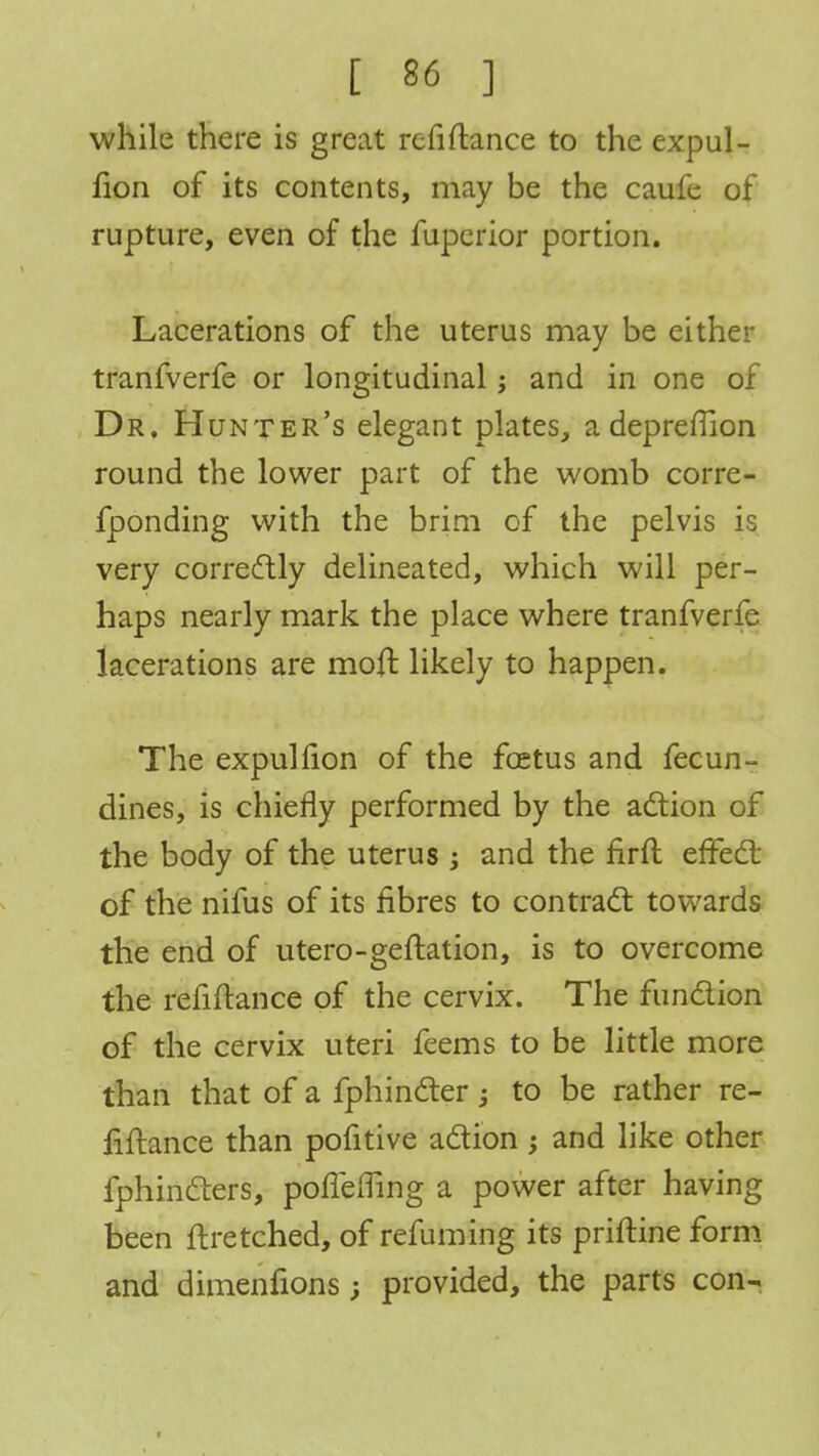 while there is great refinance to the expul- fion of its contents, may be the caufe of rupture, even of the fuperior portion. Lacerations of the uterus may be either tranfverfe or longitudinal; and in one of Dr. Hunter's elegant plates, adepremon round the lower part of the womb corre- fponding with the brim of the pelvis is very correctly delineated, which will per- haps nearly mark the place where tranfverfe lacerations are molt likely to happen. The expulfion of the foetus and fecun- dines, is chiefly performed by the action of the body of the uterus ; and the firft effect of the nifus of its fibres to contract towards the end of utero-geftation, is to overcome the refinance of the cervix. The function of the cervix uteri feems to be little more than that of a fphincter -} to be rather re- finance than pofitive action; and like other fphincters, poffemng a power after having been ftretched, of refuming its priftine form and dimenfions; provided, the parts con-