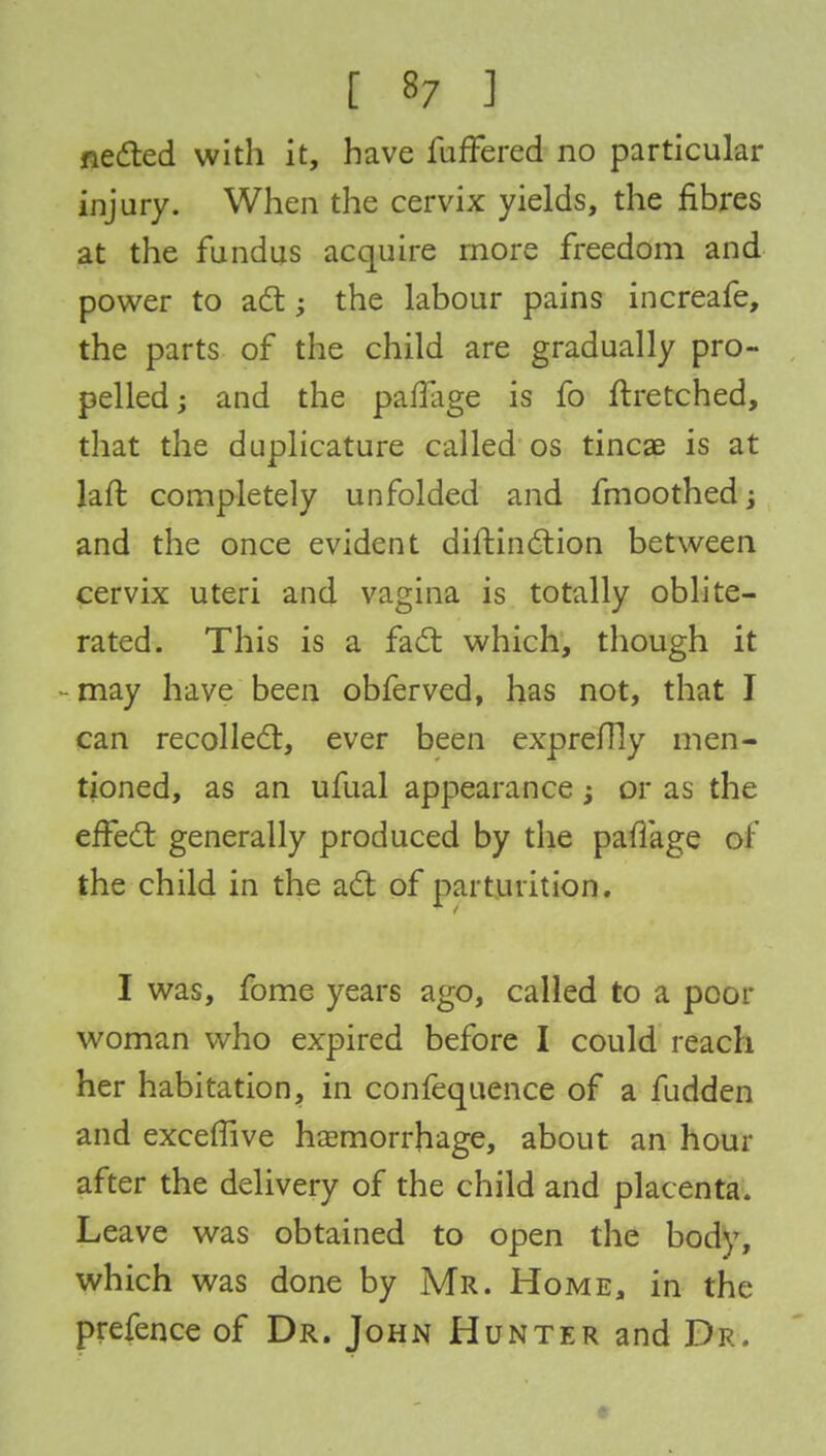 fleeted with it, have fuffered no particular injury. When the cervix yields, the fibres at the fundus acquire more freedom and power to act; the labour pains increafe, the parts of the child are gradually pro- pelled; and the paflage is fo ftretched, that the duplicature called os tincae is at laft completely unfolded and fmoothed; and the once evident distinction between cervix uteri and vagina is totally oblite- rated. This is a fact which, though it may have been obferved, has not, that I can recollect, ever been expreflly men- tioned, as an ufual appearance; or as the effect generally produced by the pafiage ol the child in the act of parturition. I was, fome years ago, called to a poor woman who expired before I could reach her habitation, in confequence of a fudden and excefTive haemorrhage, about an hour after the delivery of the child and placenta. Leave was obtained to open the body, which was done by Mr. Home, in the prefence of Dr. John Hunter and Dr.