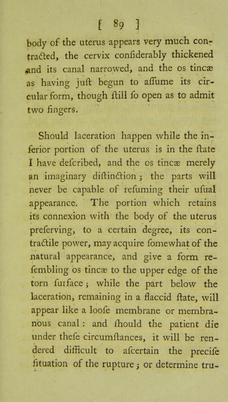 body of the uterus appears very much con- tracted, the cervix confiderably thickened #nd its canal narrowed, and the os tincae as having juft begun to aflume its cir- cular form, though ftill fo open as to admit two fingers. Should laceration happen while the in- ferior portion of the uterus is in the ftate I have defcribed, and the os tincae merely an imaginary diftinction; the parts will never be capable of refuming their ufual appearance. The portion which retains it's connexion with the body of the uterus preferving, to a certain degree, its con- tractile power, may acquire fomewhat of the natural appearance, and give a form re- fembling os tineas to the upper edge of the torn fuiface; while the part below the laceration, remaining in a flaccid ftate, will appear like a loofe membrane or membra- nous canal: and mould the patient die under thefe circumftances, it will be ren- dered difficult to afcertain the precife fituation of the rupture j or determine tru-