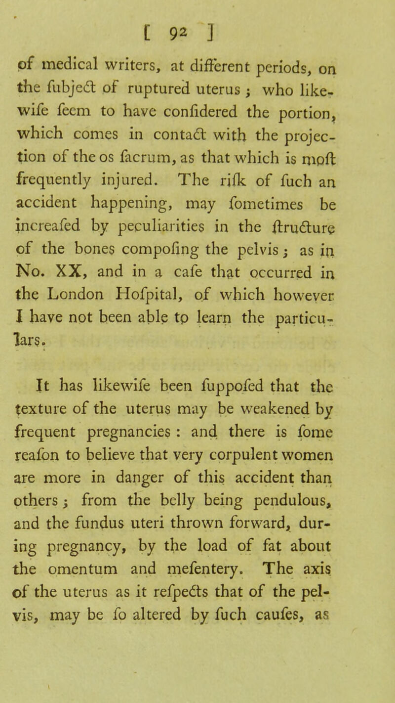 of medical writers, at different periods, on the fubjecl of ruptured uterus; who like- wife feem to have confidered the portion, which comes in contact with the projec- tion of the os facrum, as that which is moft frequently injured. The rifk of fuch an accident happening, may fometimes be increafed by peculiarities in the ftructure of the bones compofing the pelvis -3 as in No. XX, and in a cafe that occurred in the London Hofpital, of which however I have not been able tp learn the particu- lars. It has likewife been fuppofed that the texture of the uterus may be weakened by frequent pregnancies : and there is fome reafon to believe that very corpulent women are more in danger of this accident than others; from the belly being pendulous, and the fundus uteri thrown forward, dur- ing pregnancy, by the load of fat about the omentum and mefentery. The axis of the uterus as it refpedts that of the pel- vis, may be fo altered by fuch caufes, as