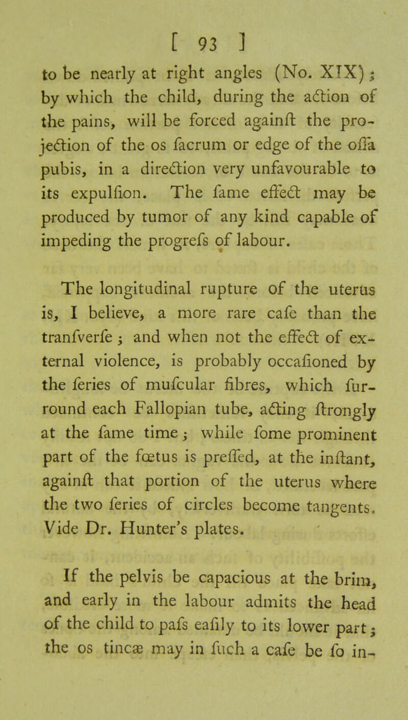 to be nearly at right angles (No. XIX); by which the child, during the action of the pains, will be forced againft the pro- jection of the os facrum or edge of the offa pubis, in a direction very unfavourable to its expulfion. The fame effect may be produced by tumor of any kind capable of impeding the progrefs of labour. The longitudinal rupture of the uterus is, I believe, a more rare cafe than the tranfverfe -y and when not the effect of ex- ternal violence, is probably occafioned by the feries of mufcular fibres, which fur- round each Fallopian tube, acting ffrongly at the fame time; while fome prominent part of the foetus is preffed, at the inftant, againfl that portion of the uterus where the two feries of circles become tangents. Vide Dr. Hunter's plates. If the pelvis be capacious at the brim, and early in the labour admits the head of the child to pafs eafily to its lower part; the os tineas may in fuch a cafe be fo in-