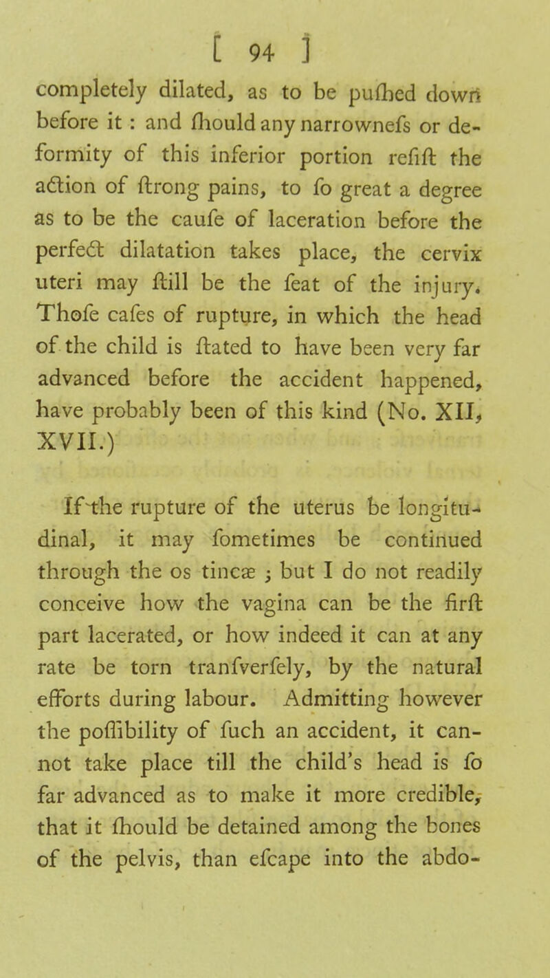 completely dilated, as to be puttied down before it : and mould any narrownefs or de- formity of this inferior portion refift the action of flrong pains, to fo great a degree as to be the caufe of laceration before the perfect dilatation takes place, the cervix uteri may ftill be the feat of the injury. Thofe cafes of rupture, in which the head of the child is ftated to have been very far advanced before the accident happened, have probably been of this kind (No. XII, XVII.) If the rupture of the uterus be longitu- dinal, it may fometimes be continued through the os tincae ; but I do not readily conceive how the vagina can be the firft part lacerated, or how indeed it can at any rate be torn tranfverfely, by the natural efforts during labour. Admitting however the poflibility of fuch an accident, it can- not take place till the child's head is fo far advanced as to make it more credible, that it mould be detained among the bones of the pelvis, than efcape into the abdo-