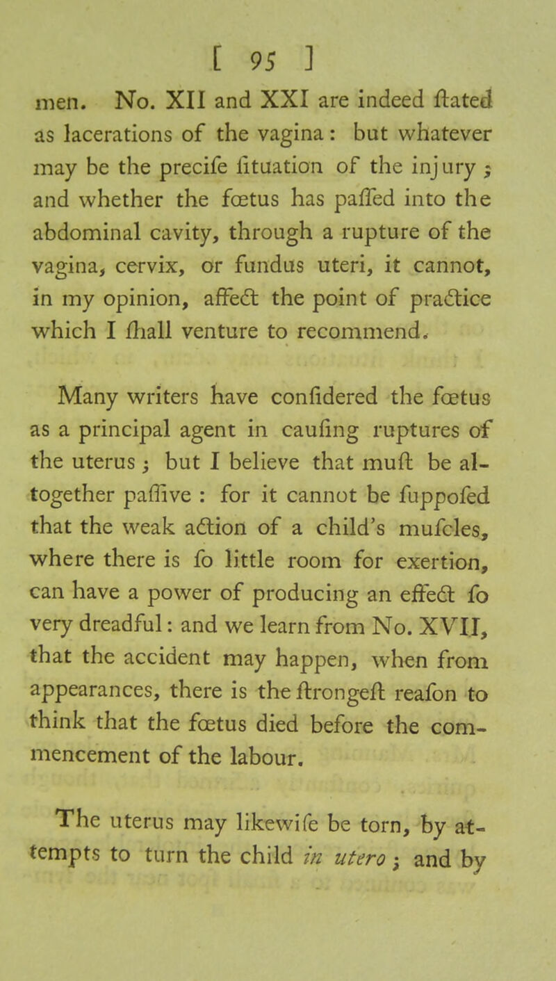 men. No. XII and XXI are indeed ftated as lacerations of the vagina: but whatever may be the precife Situation of the inj ury ; and whether the foetus has paffed into the abdominal cavity, through a rupture of the vagina, cervix, or fundus uteri, it cannot, in my opinion, affect the point of practice which I mall venture to recommend. Many writers have considered the foetus as a principal agent in caufing ruptures of the uterus but I believe that muft be al- together paffive : for it cannot be fuppofed that the weak action of a child's mufcles, where there is fo little room for exertion, can have a power of producing an effect fo very dreadful: and we learn from No. XVII, that the accident may happen, when from appearances, there is the ftrongeft reafon to think that the foetus died before the com- mencement of the labour. The uterus may likewife be torn, by at- tempts to turn the child in utero; and by