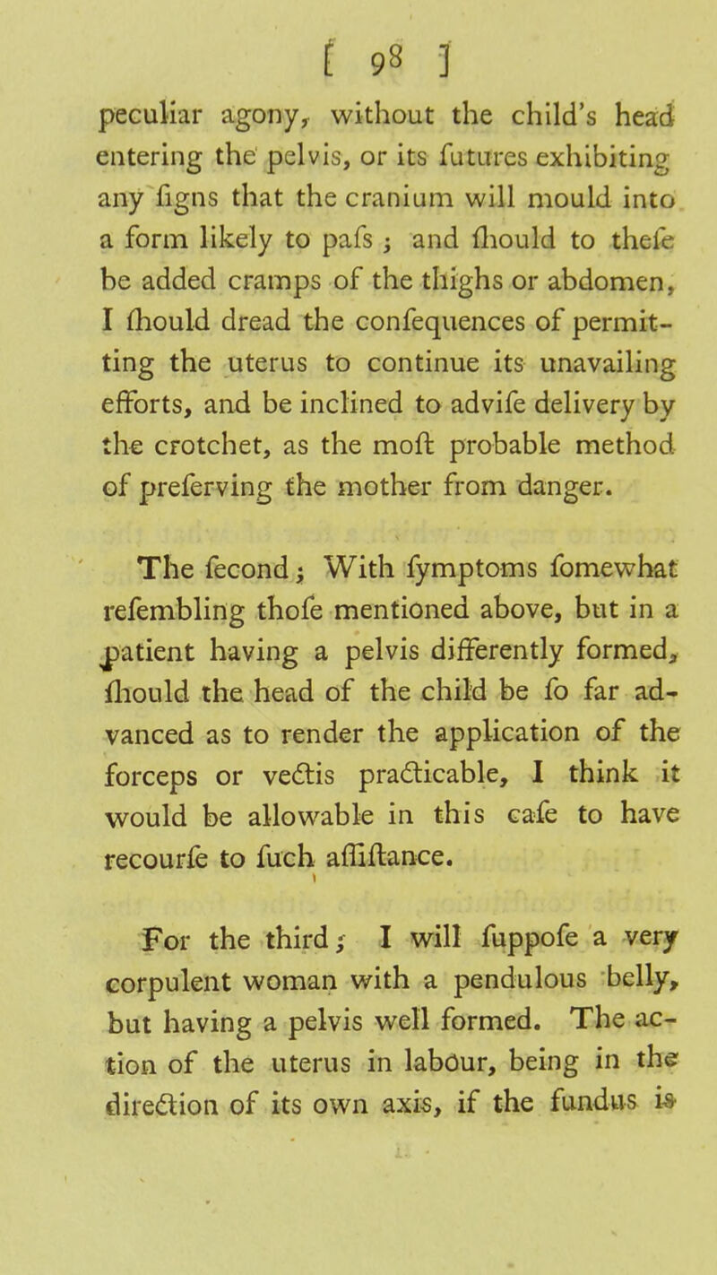 peculiar agony, without the child's head entering the pelvis, or its futures exhibiting any figns that the cranium will mould into a form likely to pais ; and mould to thefe be added cramps of the thighs or abdomen, I mould dread the confequences of permit- ting the uterus to continue its unavailing efforts, and be inclined to advife delivery by the crotchet, as the moft probable method of preferving the mother from danger. The fecond \ With fymptoms fomewhat refembling thofe mentioned above, but in a patient having a pelvis differently formed, mould the head of the child be fo far ad- vanced as to render the application of the forceps or vectis practicable, I think it would be allowable in this cafe to have recourfe to fuch affiflance. For the third; I will fuppofe a very corpulent woman with a pendulous belly, but having a pelvis well formed. The ac- tion of the uterus in labour, being in the direction of its own axis, if the fundus i-8-