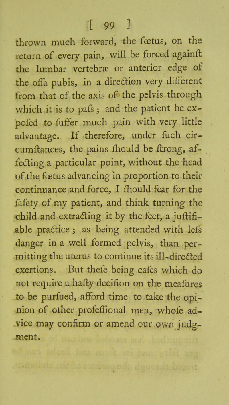 thrown much forward, the foetus, on the return of every pain, will be forced againfl the lumbar vertebrae or anterior edge of the offa pubis, in a direction very different from that of the axis of the pelvis through which it is to pafs; and the patient be ex- pofed to fuffer much pain with very little advantage. If therefore, under fuch cir- cumftances, the pains mould be ftrong, af- fecting a particular point, without the head of the fcetus advancing in proportion to their continuance and force, I fhould fear for the fafety of my patient, and think turning the child and extracting it by the feet, a juftifi- able practice; as being attended with lefs danger in a well formed pelvis, than per- mitting the uterus to continue its ill-directed exertions. But thefe being cafes which do not require a hafty decinon on the meafures to be purfued, afford time to take the opi- nion of other profeffional men, whofe ad- vice may confirm or amend our own judg- ment.