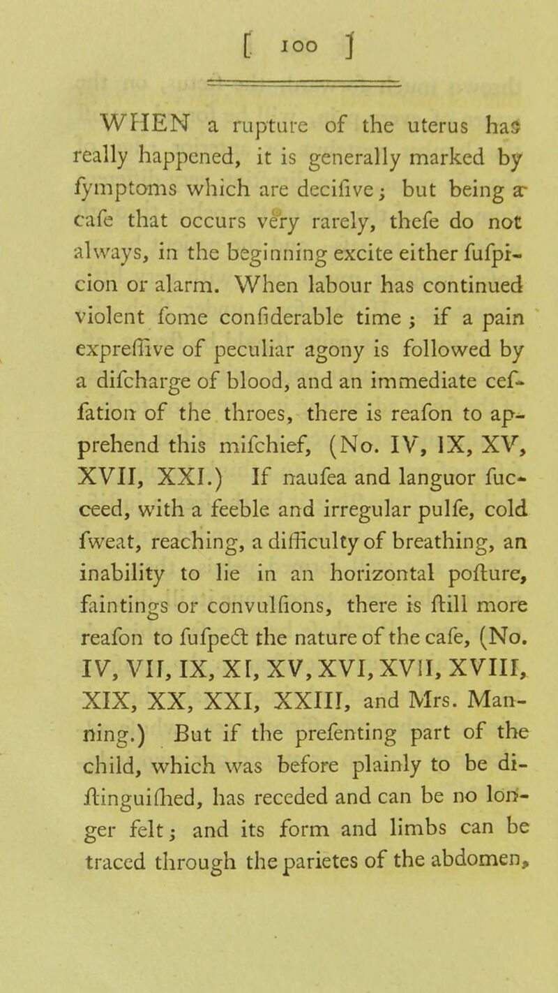 WHEN a rupture of the uterus has really happened, it is generally marked by fymptoms which are decifive; but being ar cafe that occurs very rarely, thefe do not always, in the beginning excite either fufpi- cion or alarm. When labour has continued violent fome confiderable time; if a pain expreffive of peculiar agony is followed by a difcharge of blood, and an immediate cef- fation of the throes, there is reafon to ap- prehend this mifchief, (No. IV, IX, XV, XVII, XXI.) If naufea and languor fuc* ceed, with a feeble and irregular pulfe, cold fweat, reaching, a difficulty of breathing, an inability to lie in an horizontal pofture, faintings or convulfions, there is ftill more reafon to fufpect the nature of the cafe, (No. IV, VII, IX, XI, XV, XVI, XVII, XVIII, XIX, XX, XXI, XXIII, and Mrs. Man- ning.) But if the prefenting part of the child, which was before plainly to be di- ftinguimed, has receded and can be no lon- ger felt; and its form and limbs can be traced through the parietes of the abdomen,