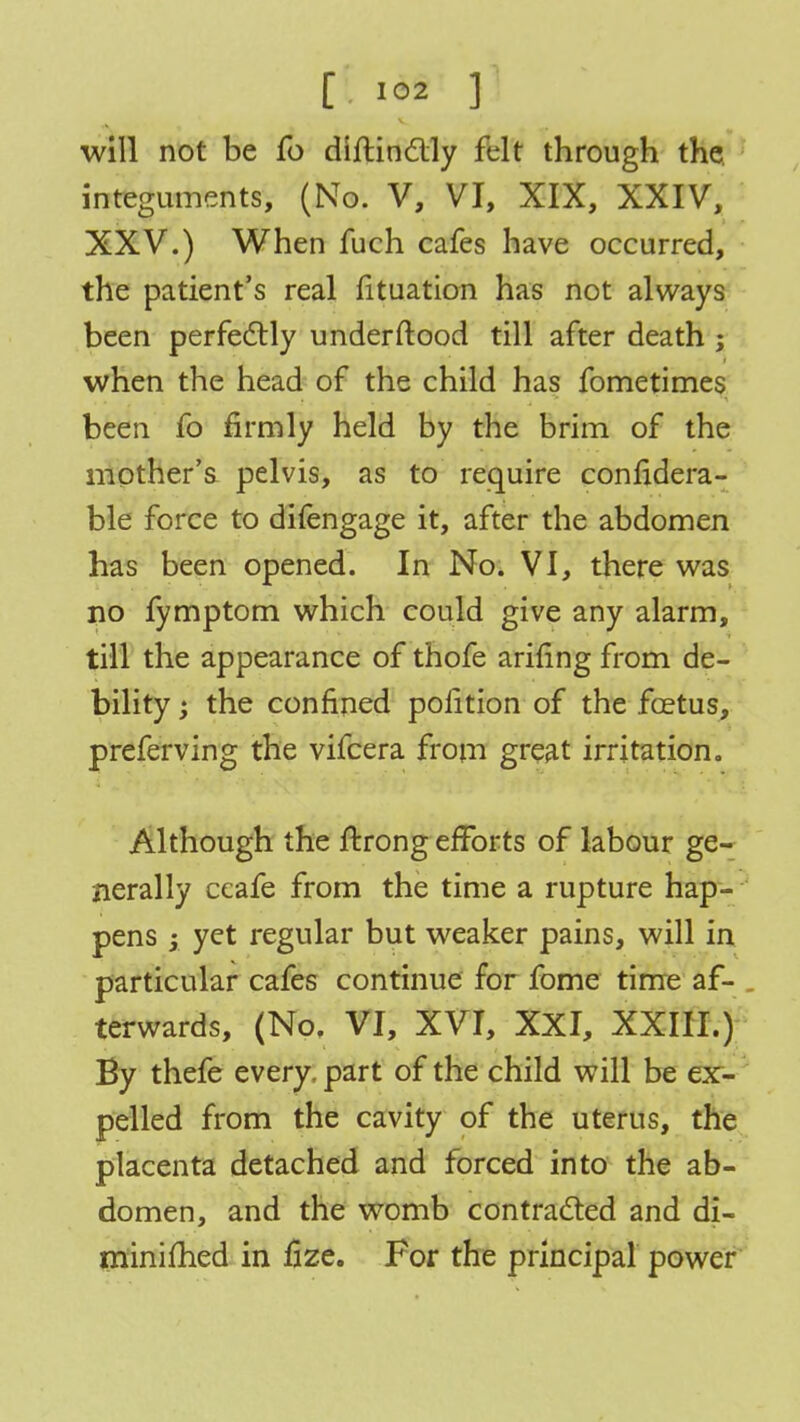 will not be fo diftinctly felt through the integuments, (No. V, VI, XIX, XXIV, XXV.) When fuch cafes have occurred, the patient's real fituation has not always been perfectly underftood till after death ; when the head of the child has fometimes been fo firmly held by the brim of the mother's pelvis, as to require confidera- ble force to difengage it, after the abdomen has been opened. In No. VI, there was no fymptom which could give any alarm, till the appearance of thofe arifing from de- bility the confined poiition of the foetus, preferving the vifcera from great irritation. Although the ftrong efforts of labour ge- nerally ccafe from the time a rupture hap- pens ; yet regular but weaker pains, will in particular cafes continue for fome time af- . terwards, (No. VI, XVI, XXI, XXIII.) By thefe every, part of the child will be ex- pelled from the cavity of the uterus, the placenta detached and forced into the ab- domen, and the womb contracted and di- minished in tize. For the principal power