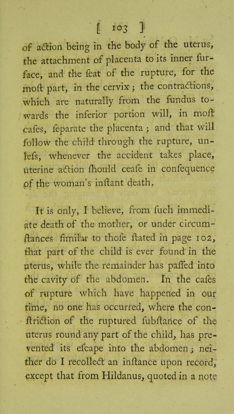 of action being in the body of the uterus, the attachment of placenta to its inner fur- face, and the feat of the rupture, for the moft part, in the cervix ; the contractions, which are naturally from the fundus to- wards the inferior portion will, in moft cafes, feparate the placenta ; and that will follow the child through the rupture, un- lefs, whenever the accident takes place, uterine action mould ceafe in confequence of the woman's inftant death, It is only, I believe, from fuch immedi- ate death of the mother, or under circum- ftances fimilar to thofe flared in page 102, that part of the child is ever found in the uterus, while the remainder has pafTed into the cavity of the abdomen. In the cafes of rupture which have happened in our time, no one has occurred, where the con- ftriction of the ruptured fubftance of the uterus round any part of the child, has pre- vented its efcape into the abdomen; nei- ther do I recollect an inftance upon record, except that from Hildanus, quoted in a note