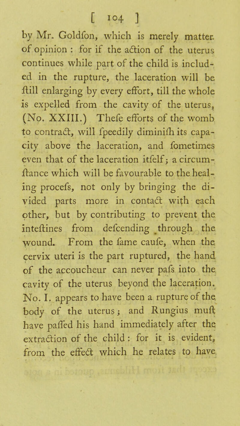 by Mr. Goldfon, which is merely matter, of opinion : for if the action of the uterus continues while part of the child is includ- ed in the rupture, the laceration will be frill enlarging by every effort, till the whole is expelled from the cavity of the uterus, (No. XXIII.) Thefe efforts of the womb to contract, will fpeedily diminish its capa- city above the laceration, and fometimes even that of the laceration itfelf; a circum- ftance which will be favourable to the heal- ing procefs, not only by bringing the di- vided parts more in contact with each other, but by contributing to prevent the inteftines from defcending through the wound. From the fame caufe, when the cervix uteri is the part ruptured, the hand of the accoucheur can never pafs into the cavity of the uterus beyond the laceration. No. I. appears to have been a rupture of the. body of the uterus -> and Rungius muft have palled his hand immediately after the extraction of the child: for it is evident, from the effect which he relates to have