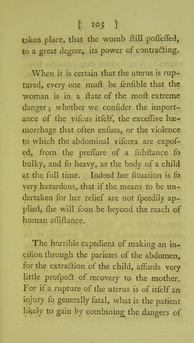 taken place, that the womb ftill poflefled, to a great degree, its power of contracting. When it is certain that the uterus is rup- tured, every one muft be fenfible that the woman is in a ftate of the moft extreme danger; whether we confider the import- ance of the vifcus itfelf, the exceffive hae- morrhage that often enfues, or the violence to which the abdominal vifcera are expof- ed, from the premire of a fubftance fo bulky, and fo heavy, as the body of a child at the full time. Indeed her fituation is fo very hazardous, that if the means to be un- dertaken for her relief are not fpeedily ap- plied, fhe will foon be beyond the reach of human affifiance. The horrible expedient of making an in- cifion through the parietes of the abdomen, for the extraction of the child, affords very- little profpect of recovery to the mother. For if a rupture of the uterus is of itfelf an injury fo generally fatal, what is the patient likely to gain by combining the dangers of