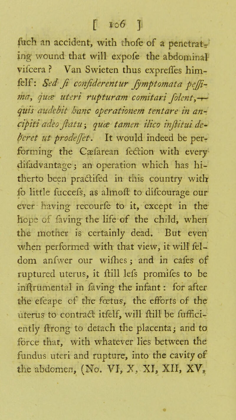 fuch an accident, with thofe of a penetrate ing wound that will expofe the abdominal vifcera ? Van Swieten thus expreffes him- felf: Sea1 fi confiderentur fymptomata peffi- fhfff guce uteri rupturam comitari folent3T- quis audebit banc operationem tentare in an- cipiti adeo Jlatu \ quce tamen ilico injiitui de- beret ut prodeffet. It would indeed be per- forming the Caefarean fection with every difadvantage; an operation which has hi- therto been practifed in this country with fo little fuccefs, as almoft to difcourage our ever having recourfe to it, except in the hope of faving the life of the child, when the mother is certainly dead. But even when performed with that view, it will fel- dom anfwer our willies; and in cafes of ruptured uterus, it frill lefs promifes to be inflrumental in faving the infant: for after the efcape of the fcetus, the efforts of the uterus to contract itfelf, will ftill be fuffici- ently ftrong to detach the placenta; and to force that, with whatever lies between the fundus uteri and rupture, into the cavity of the abdomen, (No. VI, X, XI, XII, XV, o