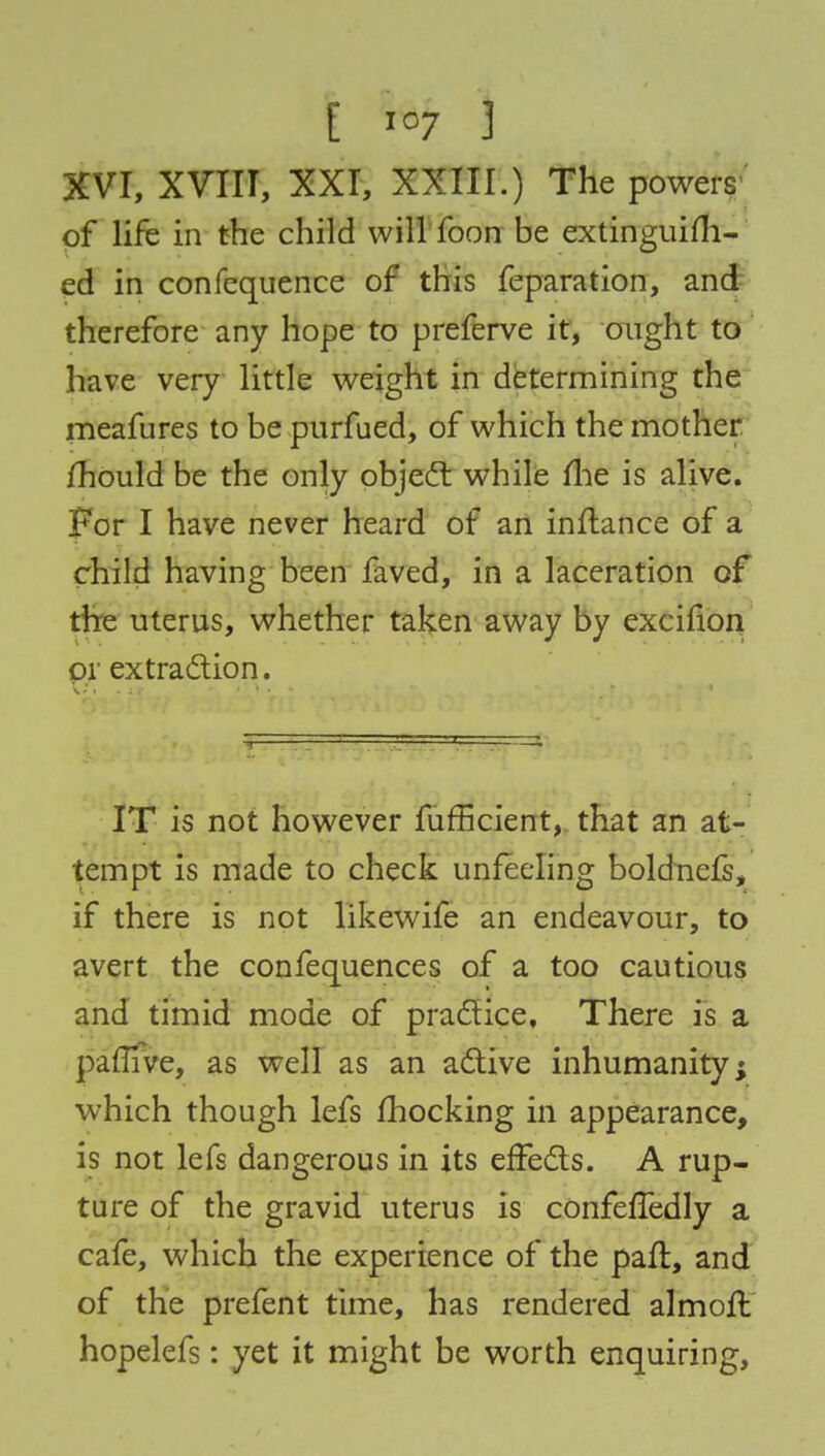 XVI, XVIII, XXI, XXIII.) The powers of life in the child will foon be extinguim- ed in confequence of this feparation, and therefore any hope to preferve it, ought to have very little weight in determining the meafures to be purfued, of which the mother mould be the only object while llie is alive. For I have never heard of an initance of a child having been faved, in a laceration of the uterus, whether taken away by excifion or extraction. IT is not however fufficient, that an at- tempt is made to check unfeeling boldnels, if there is not likewife an endeavour, to avert the confequences of a too cautious and timid mode of practice. There is a parTIve, as well as an active inhumanity; which though lefs fhocking in appearance, is not lefs dangerous in its effects. A rup- ture of the gravid uterus is confeffedly a cafe, which the experience of the pall, and of the prefent time, has rendered almoil hopelefs: yet it might be worth enquiring,