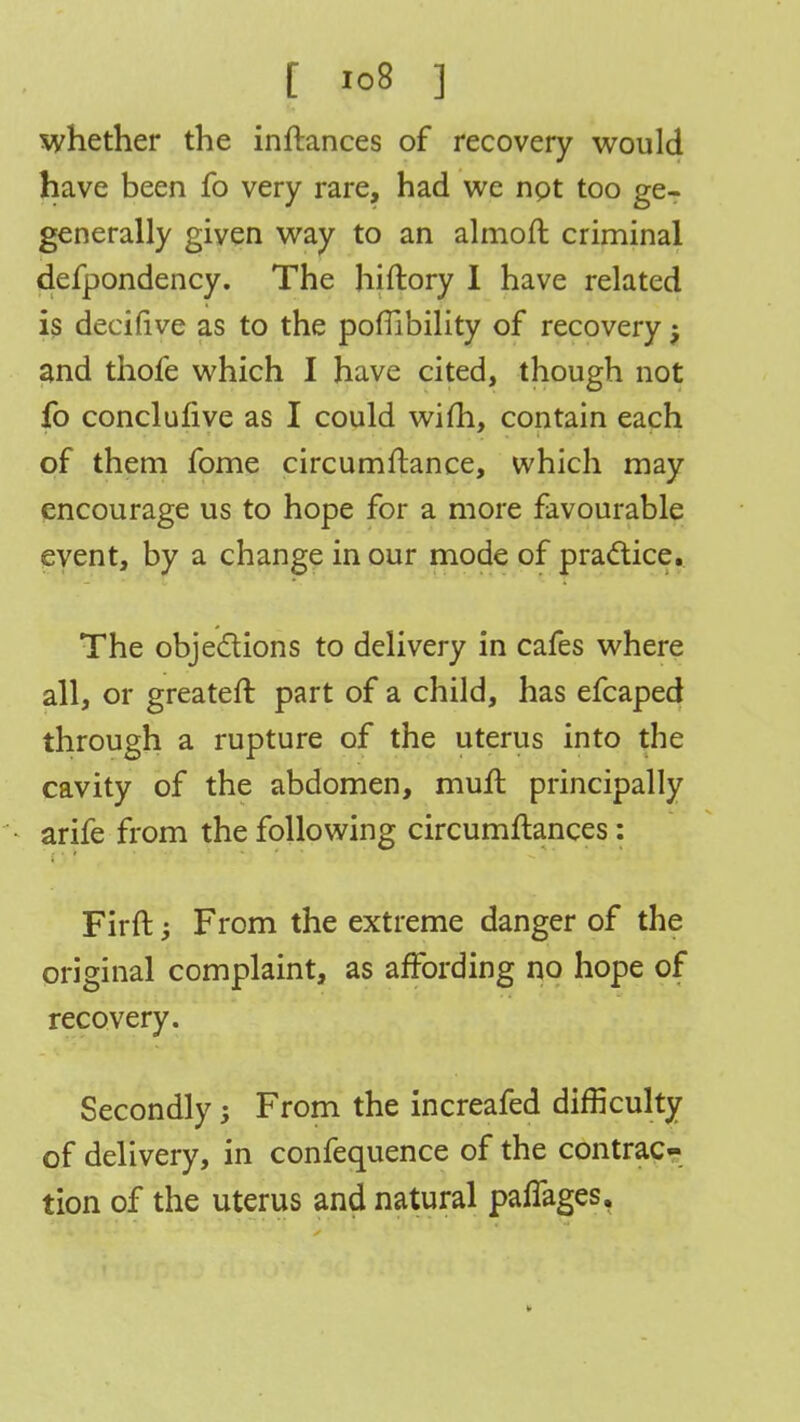 whether the inftances of recovery would have been fo very rare, had we not too ge- generally given way to an almoft criminal defpondency. The hiftory I have related is decifive as to the poffibility of recovery and thofe which I have cited, though not fo conclulive as I could wifti, contain each of them fome circumftance, which may encourage us to hope for a more favourable event, by a change in our mode of practice. The objections to delivery in cafes where all, or greater!: part of a child, has efcaped through a rupture of the uterus into the cavity of the abdomen, mufl principally arife from the following circumftances: Firft; From the extreme danger of the original complaint, as affording no hope of recovery. Secondly j From the increafed difficulty of delivery, in confequence of the contrac- tion of the uterus and natural paffages.