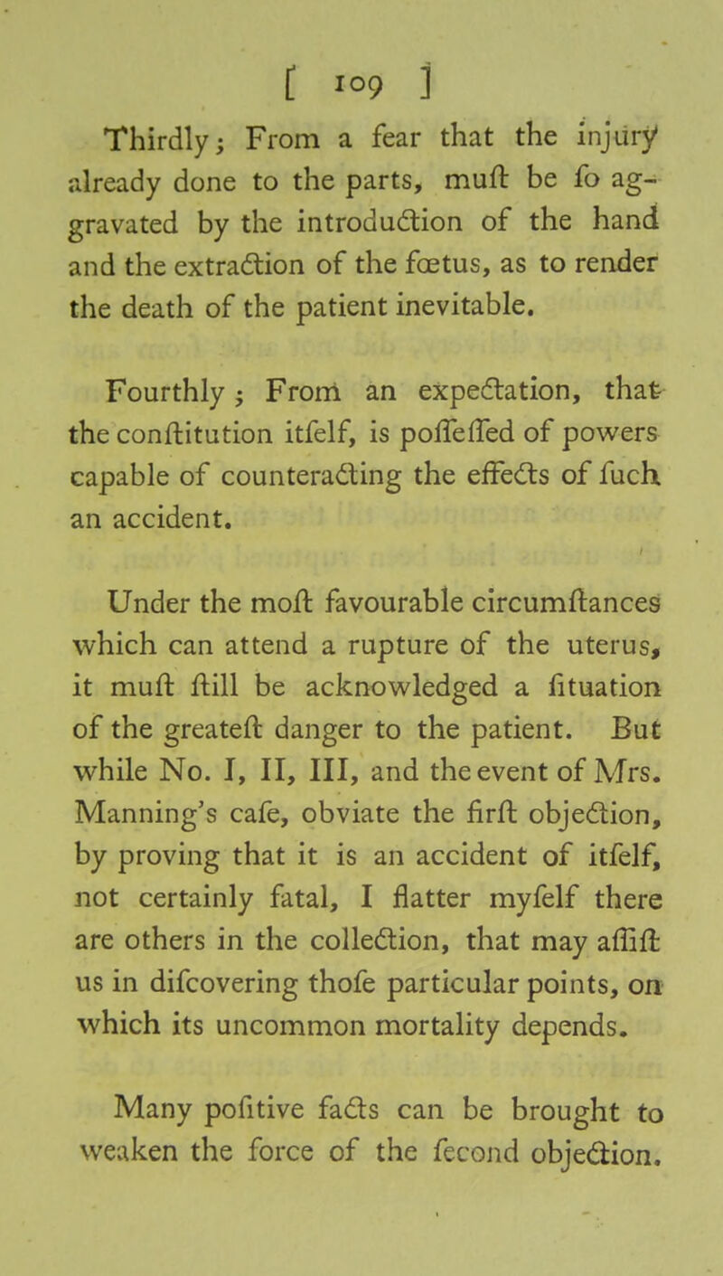 [ ioo ] Thirdly; From a fear that the injury1 already done to the parts, muft be fo ag- gravated by the introduction of the hand and the extraction of the foetus, as to render the death of the patient inevitable. Fourthly From an expectation, that the conftitution itfelf, is ponened of powers capable of counteracting the effects of fuch an accident. Under the moft favourable circumftances which can attend a rupture of the uterus, it muft ftill be acknowledged a fituation of the greateft danger to the patient. But while No. I, II, III, and the event of Mrs. Manning's cafe, obviate the firft objection, by proving that it is an accident of itfelf, not certainly fatal, I natter myfelf there are others in the collection, that may affift us in difcovering thofe particular points, on which its uncommon mortality depends. Many pofitive facts can be brought to weaken the force of the fecond objection.